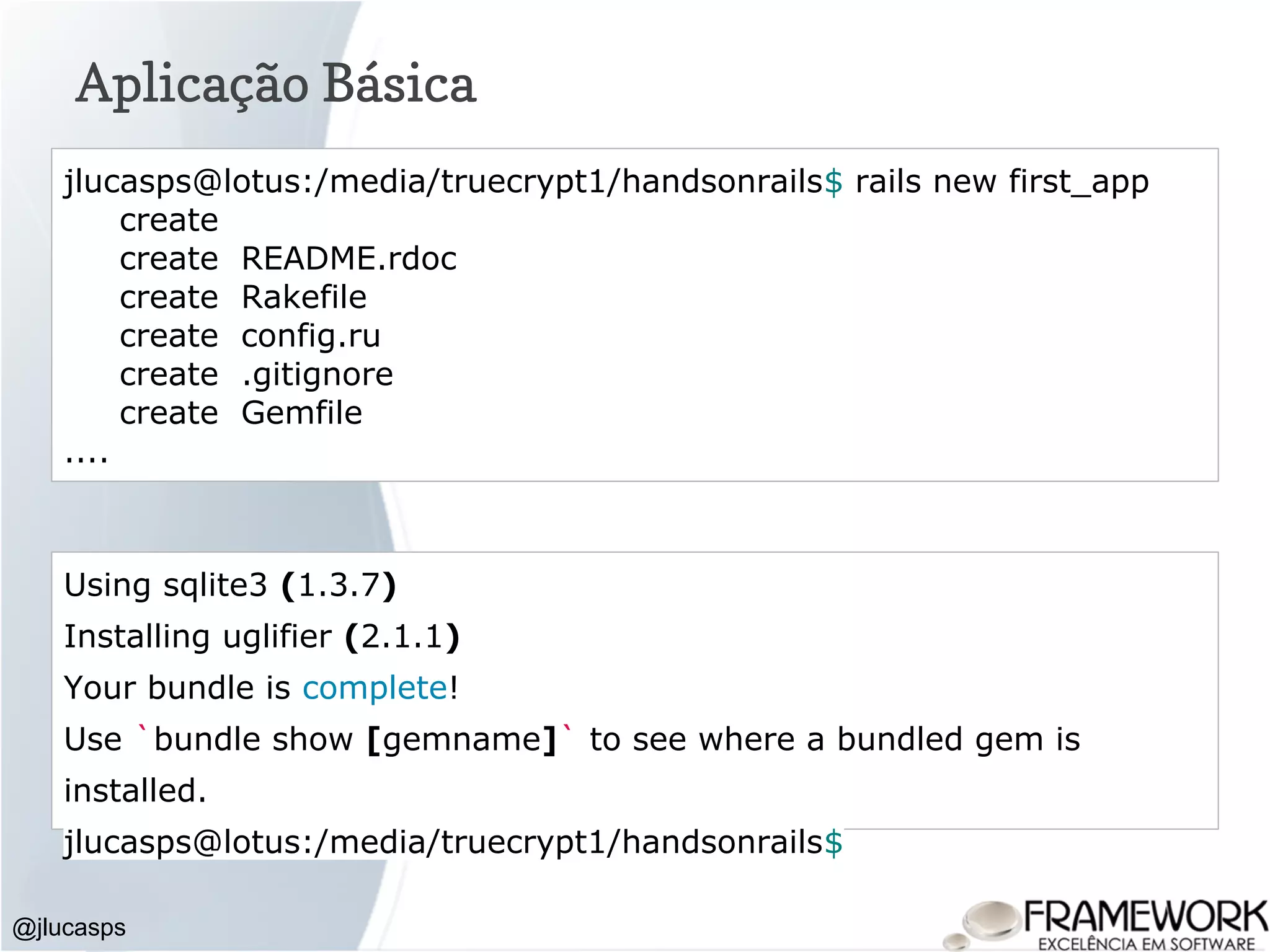 Aplicação Básica @jlucasps jlucasps@lotus:/media/truecrypt1/handsonrails$ rails new first_app create create README.rdoc create Rakefile create config.ru create .gitignore create Gemfile .... Using sqlite3 (1.3.7) Installing uglifier (2.1.1) Your bundle is complete! Use `bundle show [gemname]` to see where a bundled gem is installed. jlucasps@lotus:/media/truecrypt1/handsonrails$ 