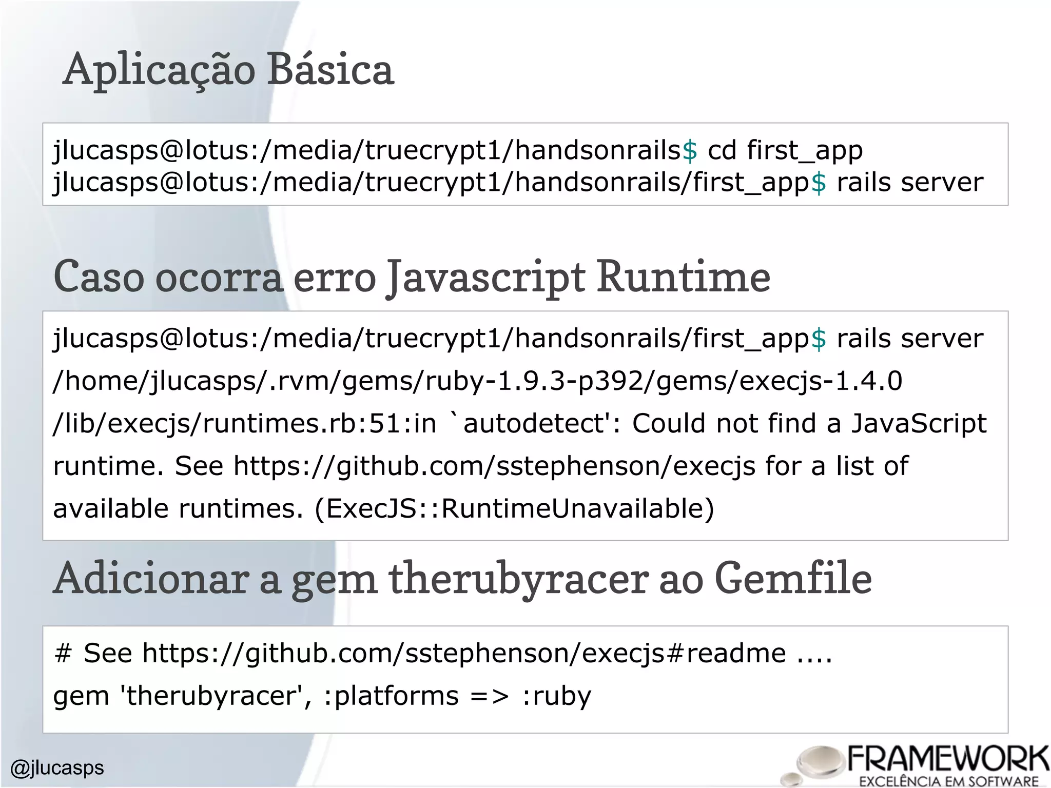 Aplicação Básica @jlucasps jlucasps@lotus:/media/truecrypt1/handsonrails$ cd first_app jlucasps@lotus:/media/truecrypt1/handsonrails/first_app$ rails server jlucasps@lotus:/media/truecrypt1/handsonrails/first_app$ rails server /home/jlucasps/.rvm/gems/ruby-1.9.3-p392/gems/execjs-1.4.0 /lib/execjs/runtimes.rb:51:in `autodetect': Could not find a JavaScript runtime. See https://github.com/sstephenson/execjs for a list of available runtimes. (ExecJS::RuntimeUnavailable) Caso ocorra erro Javascript Runtime # See https://github.com/sstephenson/execjs#readme .... gem 'therubyracer', :platforms => :ruby Adicionar a gem therubyracer ao Gemfile 