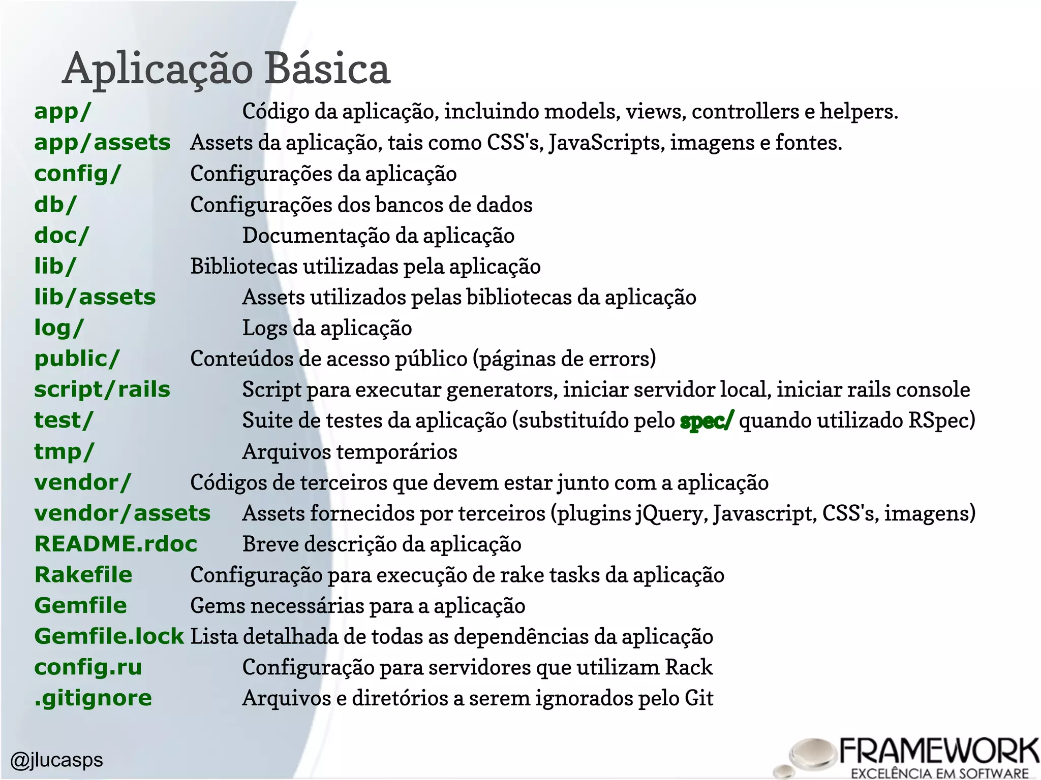 Aplicação Básica @jlucasps app/ Código da aplicação, incluindo models, views, controllers e helpers. app/assets Assets da aplicação, tais como CSS's, JavaScripts, imagens e fontes. config/ Configurações da aplicação db/ Configurações dos bancos de dados doc/ Documentação da aplicação lib/ Bibliotecas utilizadas pela aplicação lib/assets Assets utilizados pelas bibliotecas da aplicação log/ Logs da aplicação public/ Conteúdos de acesso público (páginas de errors) script/rails Script para executar generators, iniciar servidor local, iniciar rails console test/ Suite de testes da aplicação (substituído pelo spec/ quando utilizado RSpec) tmp/ Arquivos temporários vendor/ Códigos de terceiros que devem estar junto com a aplicação vendor/assets Assets fornecidos por terceiros (plugins jQuery, Javascript, CSS's, imagens) README.rdoc Breve descrição da aplicação Rakefile Configuração para execução de rake tasks da aplicação Gemfile Gems necessárias para a aplicação Gemfile.lock Lista detalhada de todas as dependências da aplicação config.ru Configuração para servidores que utilizam Rack .gitignore Arquivos e diretórios a serem ignorados pelo Git 