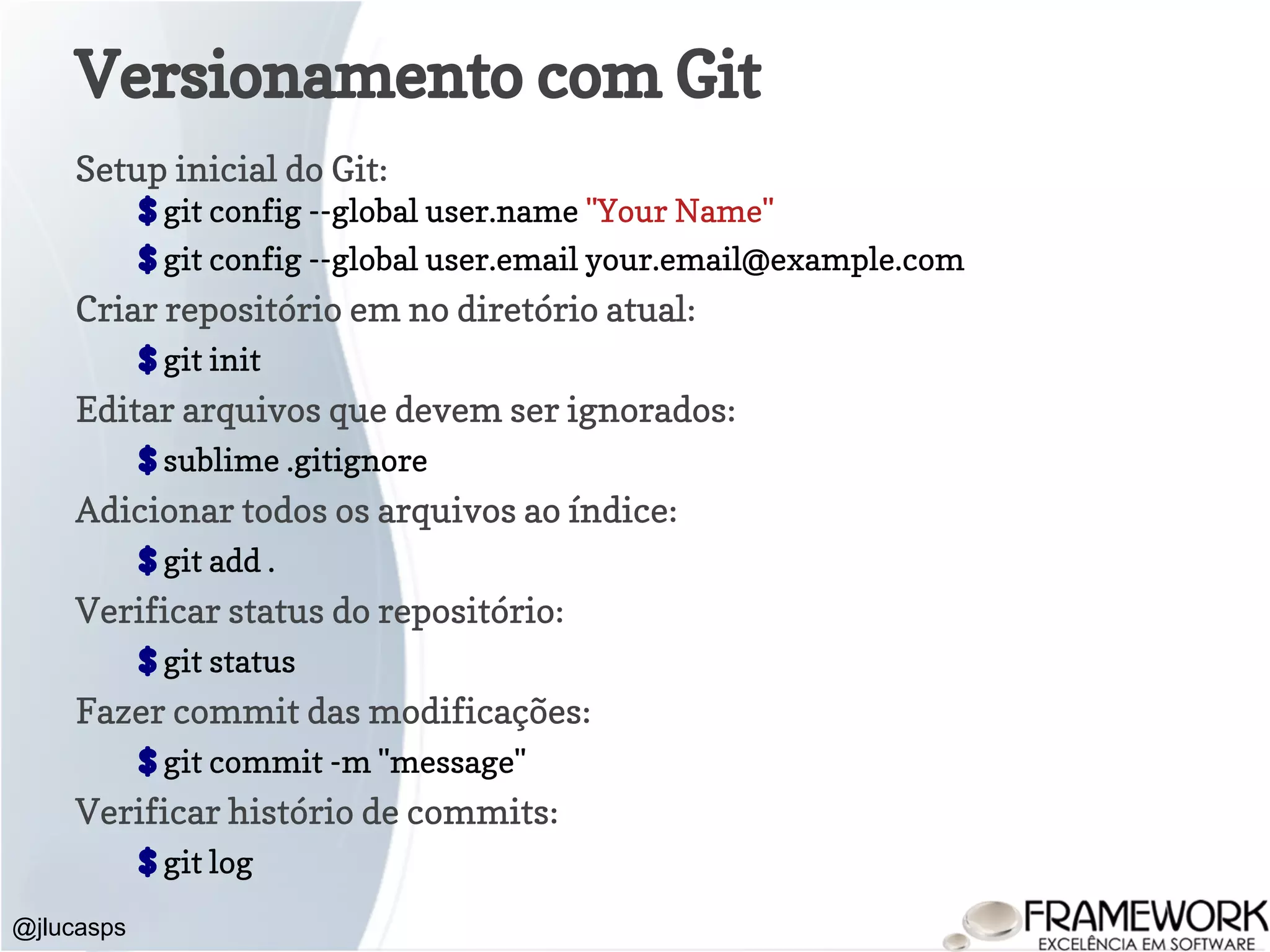 Versionamento com Git Setup inicial do Git: $ git config --global user.name "Your Name" $ git config --global user.email your.email@example.com Criar repositório em no diretório atual: $ git init Editar arquivos que devem ser ignorados: $ sublime .gitignore Adicionar todos os arquivos ao índice: $ git add . Verificar status do repositório: $ git status Fazer commit das modificações: $ git commit -m "message" Verificar histório de commits: $ git log @jlucasps 