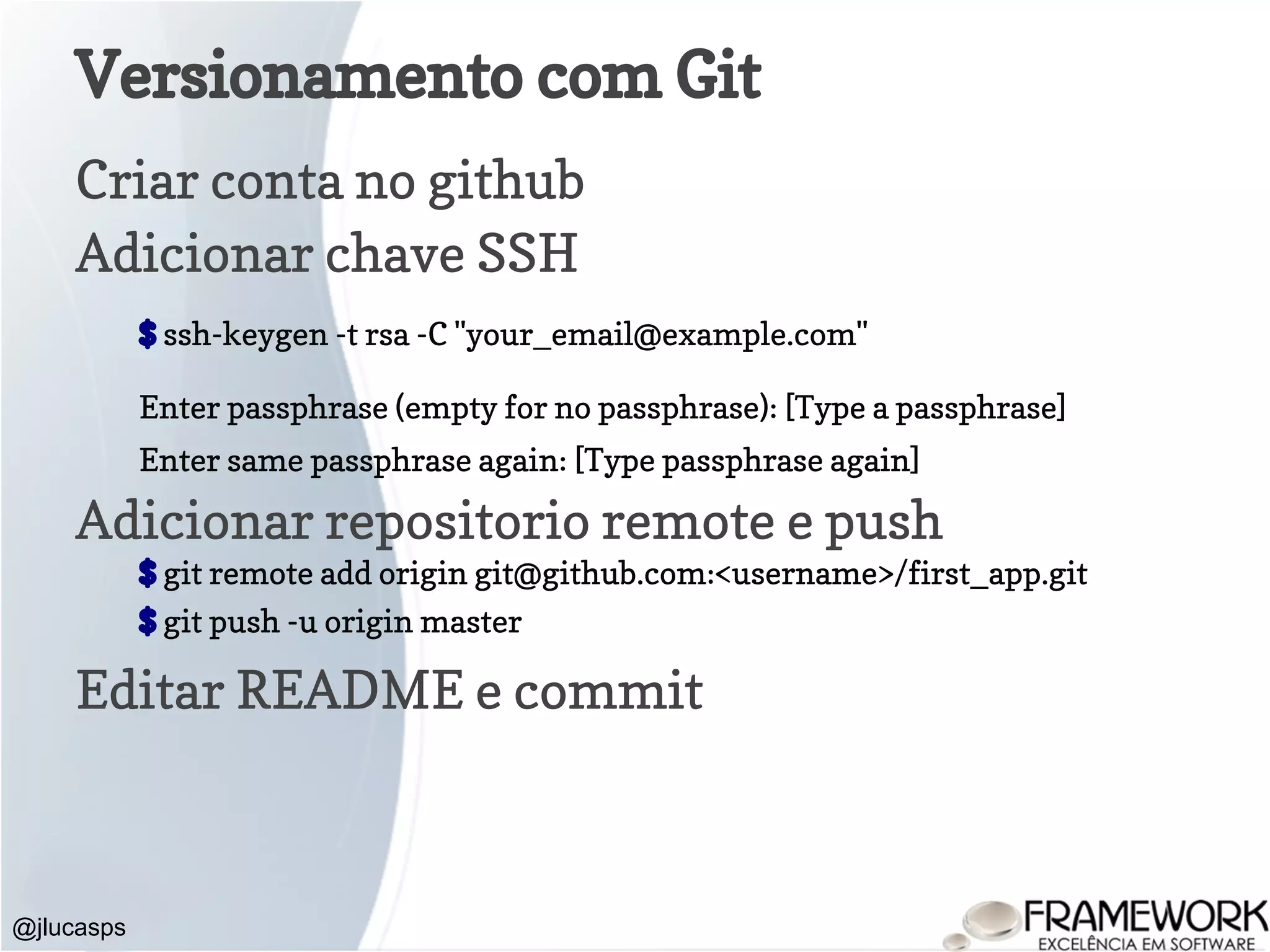 Versionamento com Git Criar conta no github Adicionar chave SSH $ ssh-keygen -t rsa -C "your_email@example.com" Enter passphrase (empty for no passphrase): [Type a passphrase] Enter same passphrase again: [Type passphrase again] Adicionar repositorio remote e push $ git remote add origin git@github.com:<username>/first_app.git $ git push -u origin master Editar README e commit @jlucasps 