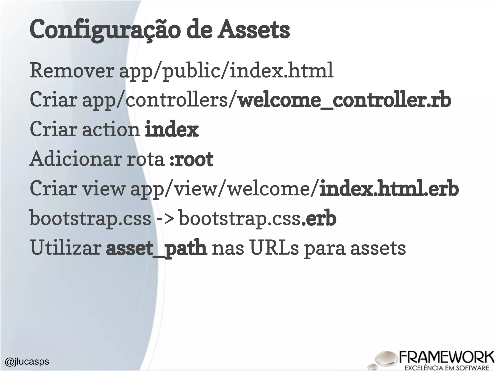 Configuração de Assets Remover app/public/index.html Criar app/controllers/welcome_controller.rb Criar action index Adicionar rota :root Criar view app/view/welcome/index.html.erb bootstrap.css -> bootstrap.css.erb Utilizar asset_path nas URLs para assets @jlucasps 