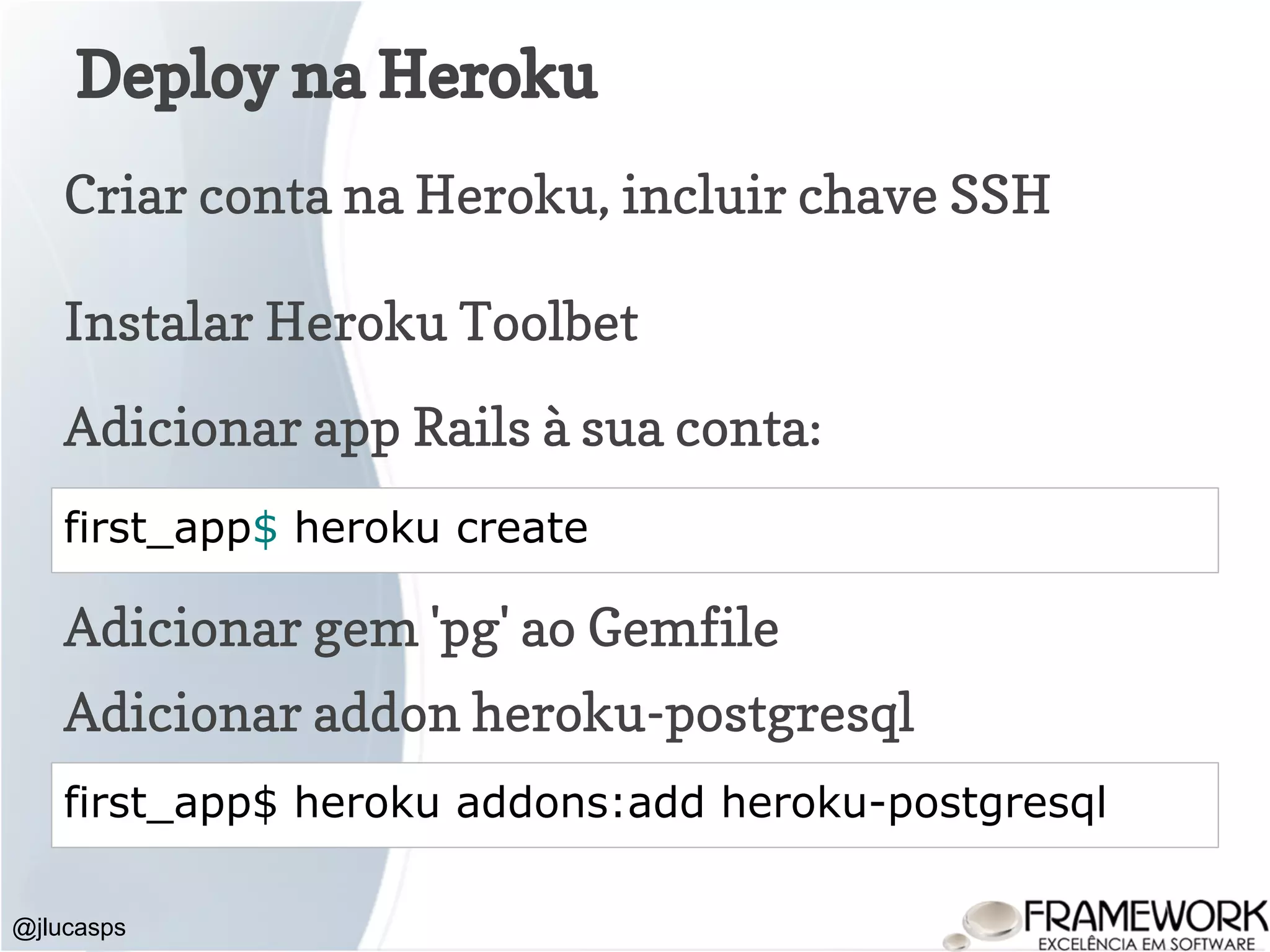 Deploy na Heroku @jlucasps first_app$ heroku create Criar conta na Heroku, incluir chave SSH Adicionar app Rails à sua conta: Adicionar gem 'pg' ao Gemfile Adicionar addon heroku-postgresql first_app$ heroku addons:add heroku-postgresql Instalar Heroku Toolbet 