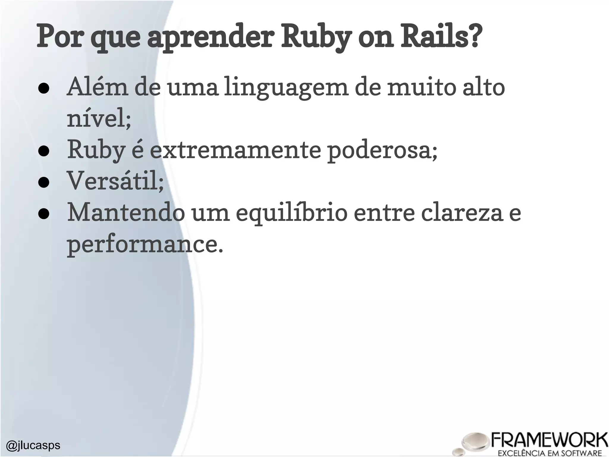 Por que aprender Ruby on Rails? ● Além de uma linguagem de muito alto nível; ● Ruby é extremamente poderosa; ● Versátil; ● Mantendo um equilíbrio entre clareza e performance. @jlucasps 