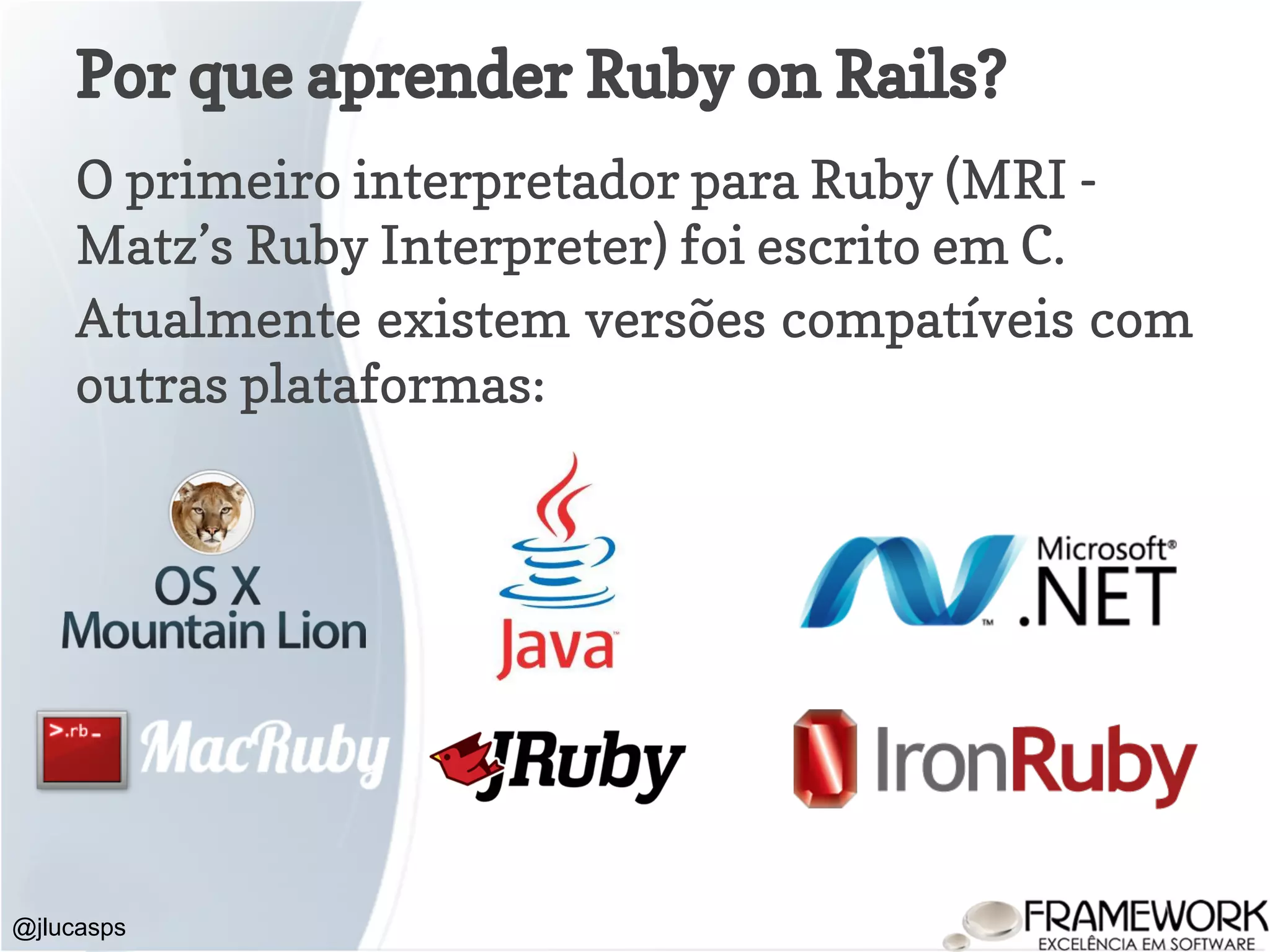 Por que aprender Ruby on Rails? O primeiro interpretador para Ruby (MRI - Matz’s Ruby Interpreter) foi escrito em C. Atualmente existem versões compatíveis com outras plataformas: @jlucasps 