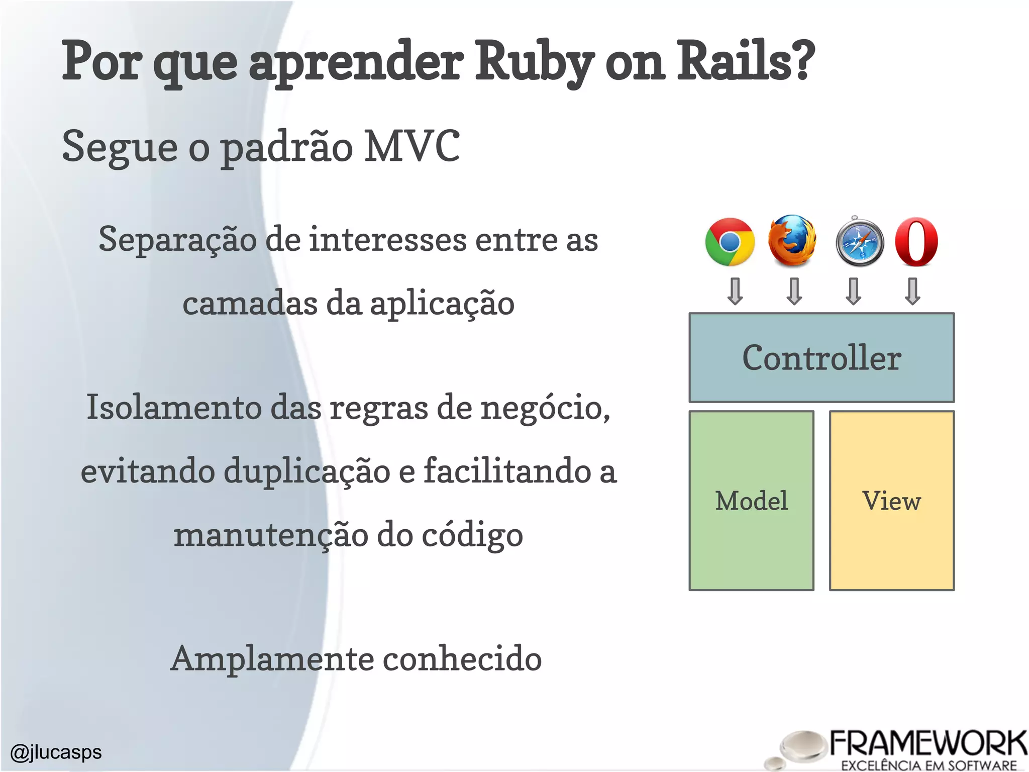 Por que aprender Ruby on Rails? Segue o padrão MVC @jlucasps Model View Controller Separação de interesses entre as camadas da aplicação Isolamento das regras de negócio, evitando duplicação e facilitando a manutenção do código Amplamente conhecido 