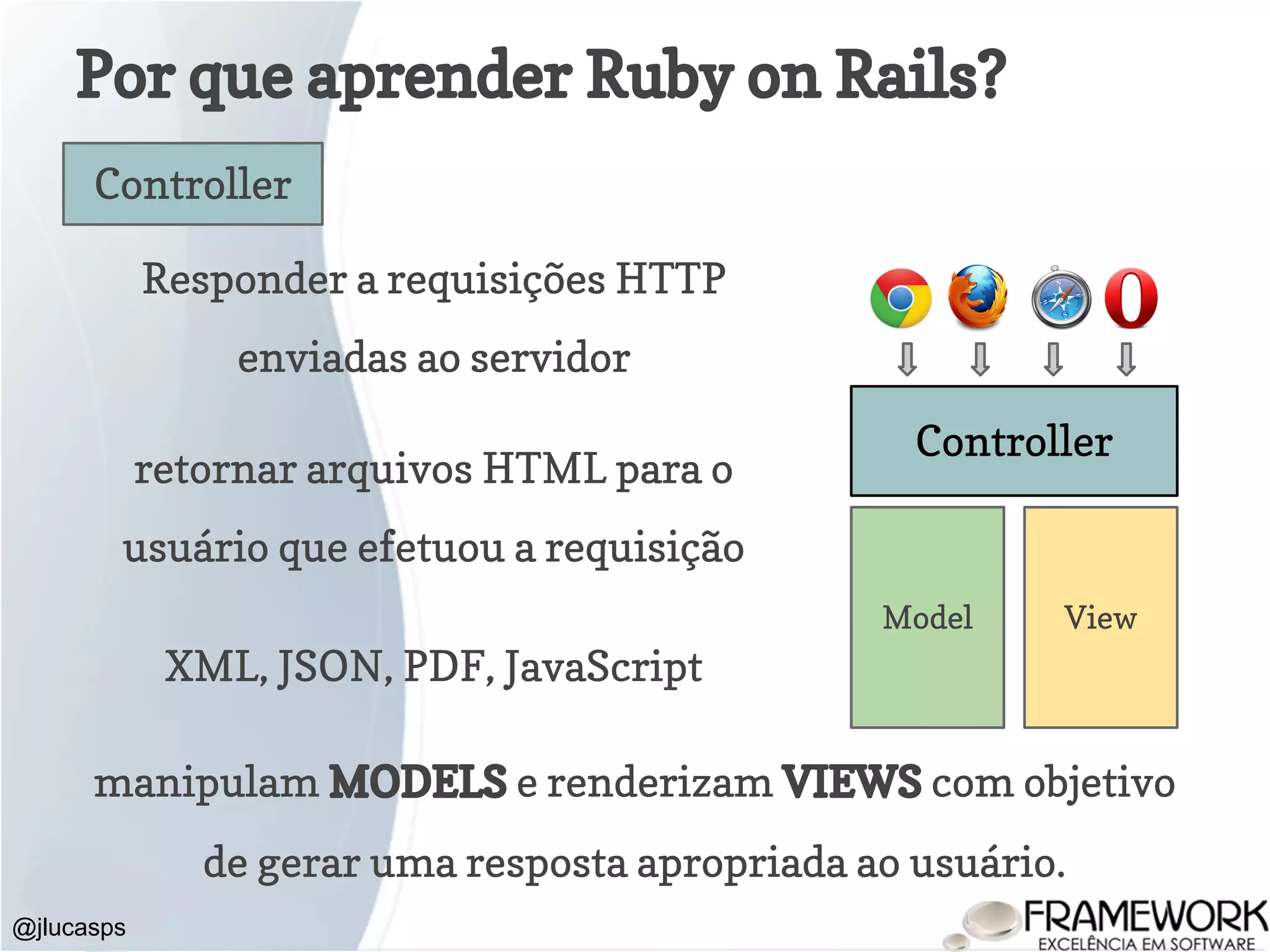 Por que aprender Ruby on Rails? @jlucasps Model View Controller Controller Responder a requisições HTTP enviadas ao servidor retornar arquivos HTML para o usuário que efetuou a requisição XML, JSON, PDF, JavaScript manipulam MODELS e renderizam VIEWS com objetivo de gerar uma resposta apropriada ao usuário. 