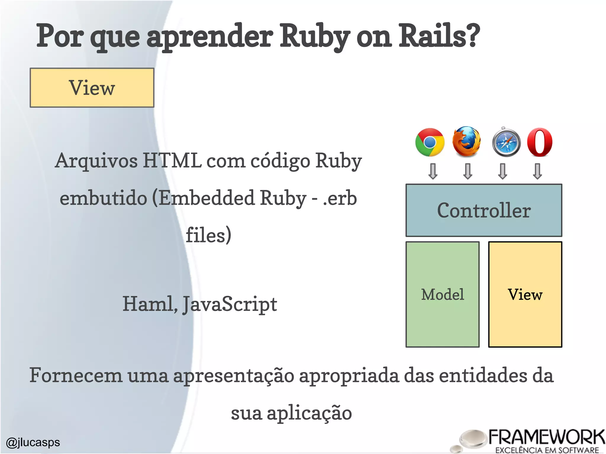 Por que aprender Ruby on Rails? @jlucasps Model View Controller View Arquivos HTML com código Ruby embutido (Embedded Ruby - .erb files) Fornecem uma apresentação apropriada das entidades da sua aplicação Haml, JavaScript 