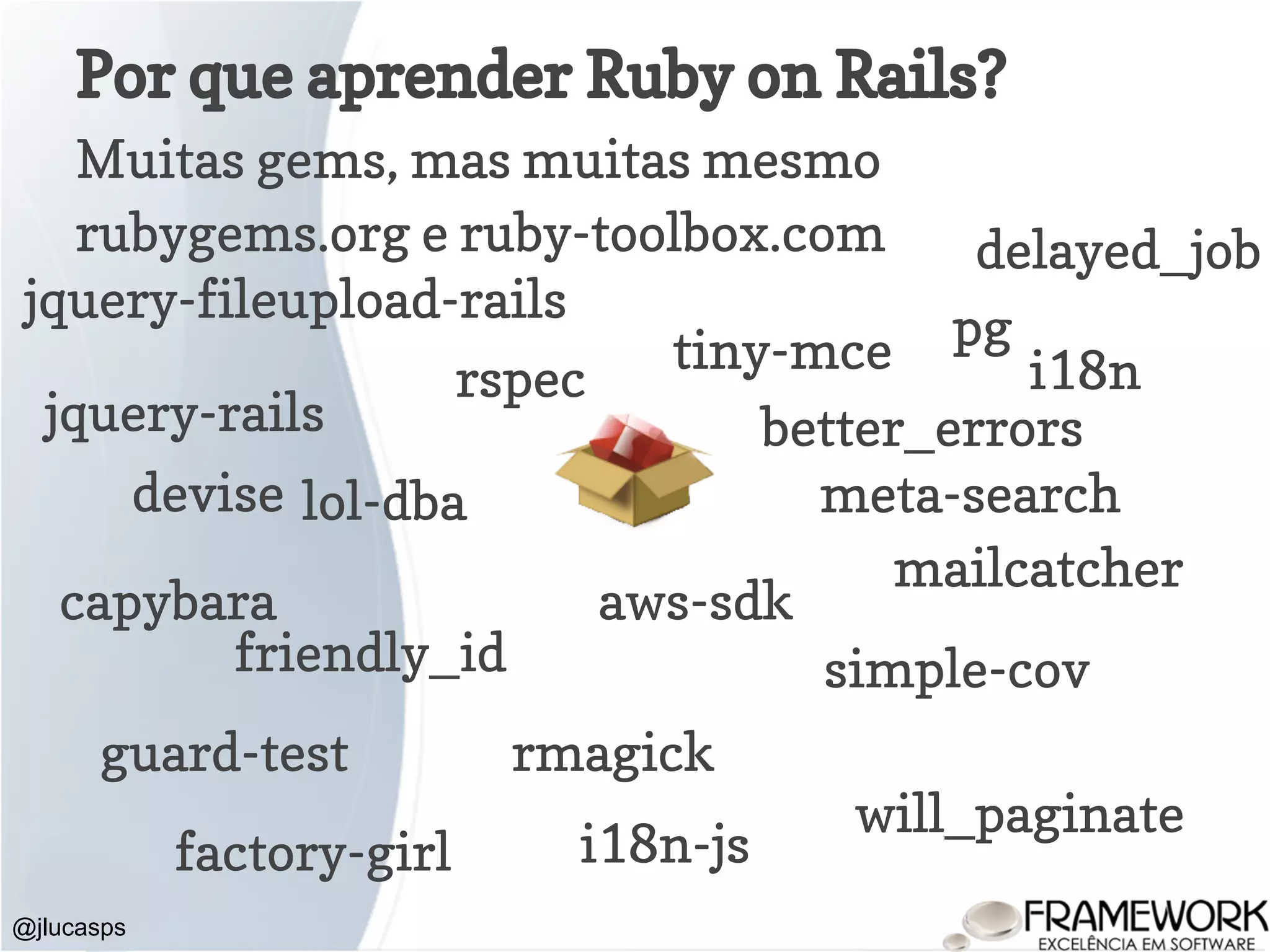 Por que aprender Ruby on Rails? Muitas gems, mas muitas mesmo rubygems.org e ruby-toolbox.com @jlucasps jquery-rails pg mailcatcher devise aws-sdk friendly_id rmagick delayed_job jquery-fileupload-rails tiny-mce will_paginate meta-search i18n-js i18n guard-test lol-dba capybara rspec factory-girl simple-cov better_errors 
