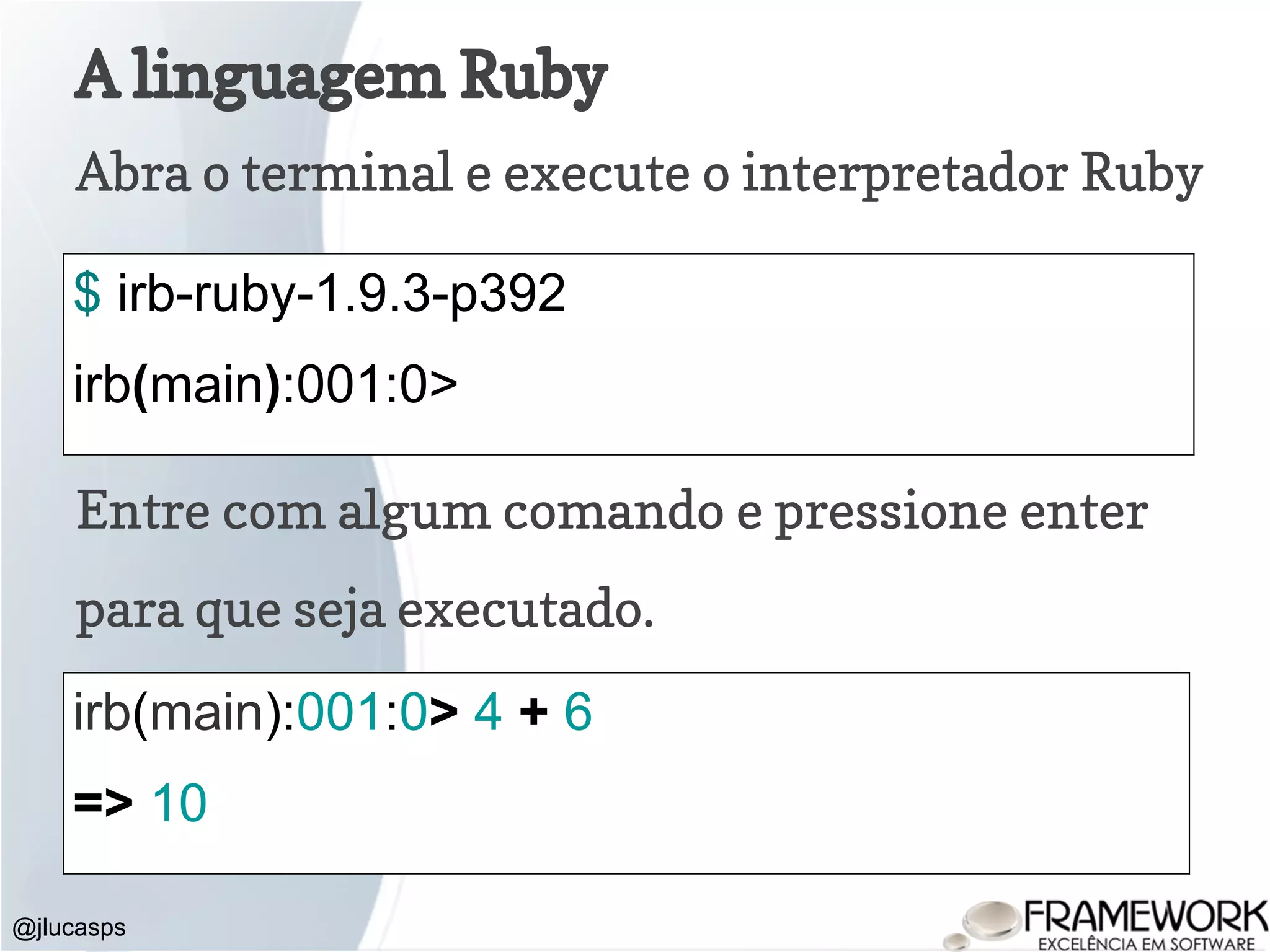 A linguagem Ruby Abra o terminal e execute o interpretador Ruby @jlucasps $ irb-ruby-1.9.3-p392 irb(main):001:0> Entre com algum comando e pressione enter para que seja executado. irb(main):001:0> 4 + 6 => 10 