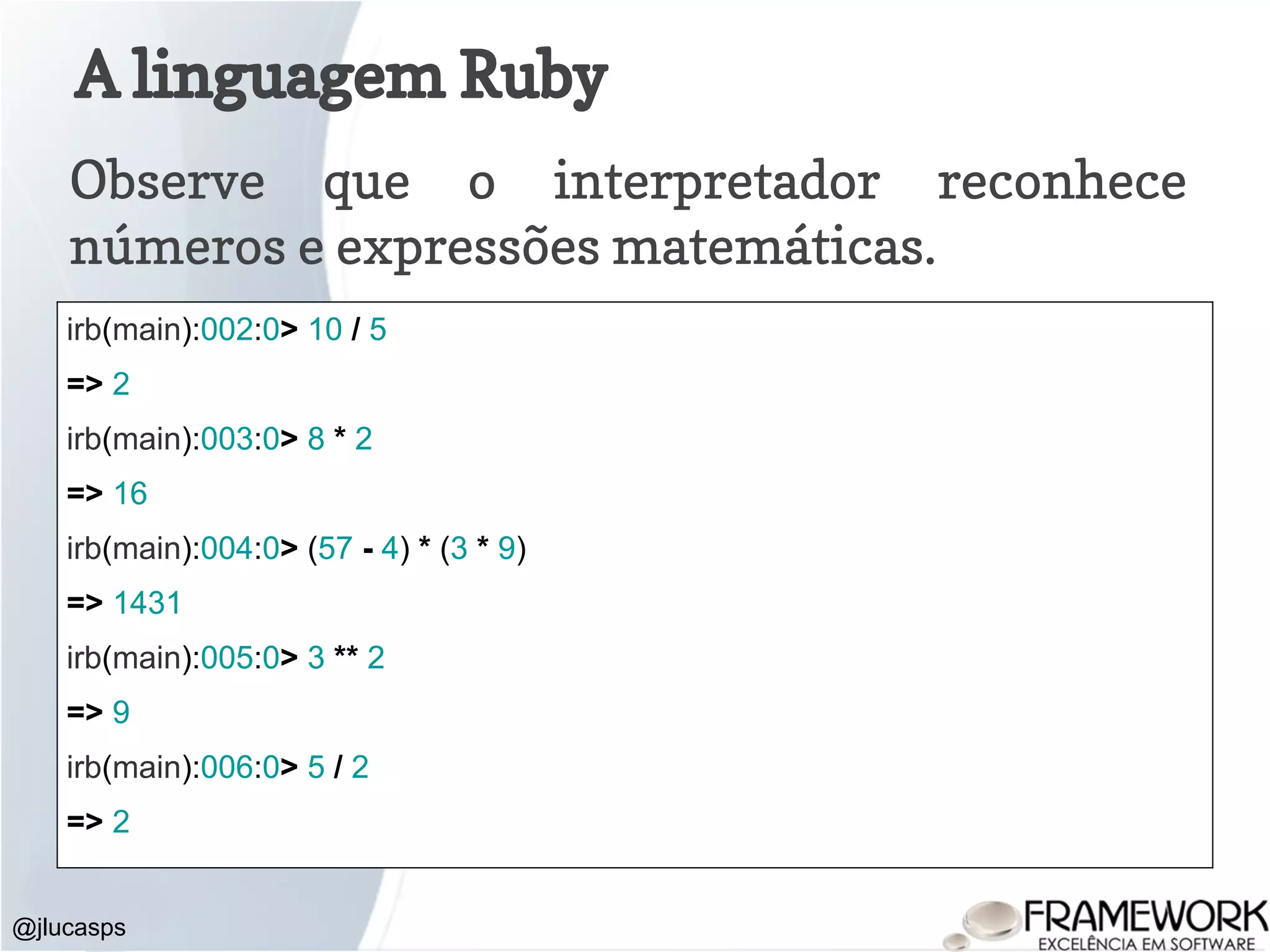 A linguagem Ruby Observe que o interpretador reconhece números e expressões matemáticas. @jlucasps irb(main):002:0> 10 / 5 => 2 irb(main):003:0> 8 * 2 => 16 irb(main):004:0> (57 - 4) * (3 * 9) => 1431 irb(main):005:0> 3 ** 2 => 9 irb(main):006:0> 5 / 2 => 2 