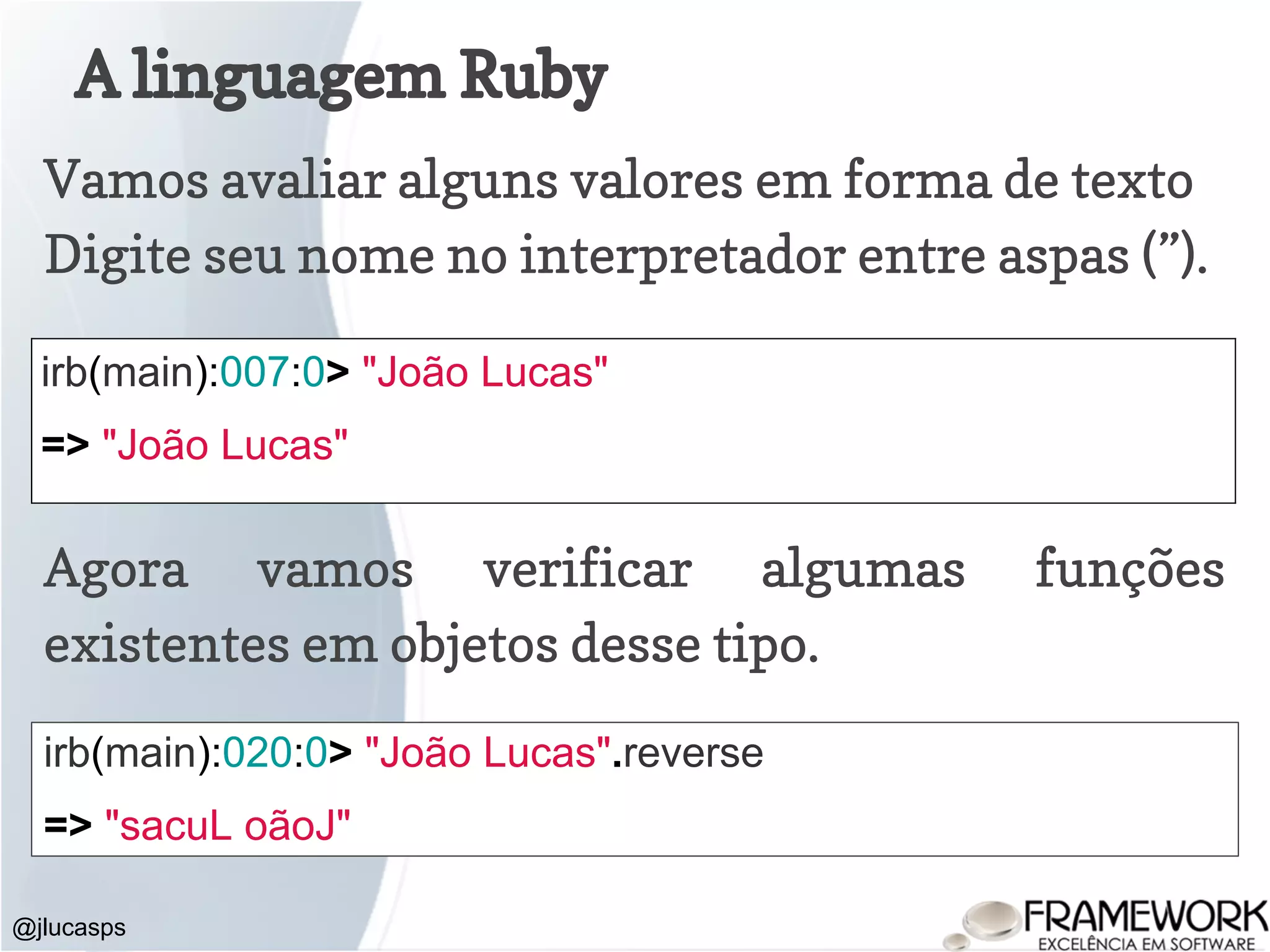 A linguagem Ruby @jlucasps irb(main):007:0> "João Lucas" => "João Lucas" Vamos avaliar alguns valores em forma de texto Digite seu nome no interpretador entre aspas (”). Agora vamos verificar algumas funções existentes em objetos desse tipo. irb(main):020:0> "João Lucas".reverse => "sacuL oãoJ" 