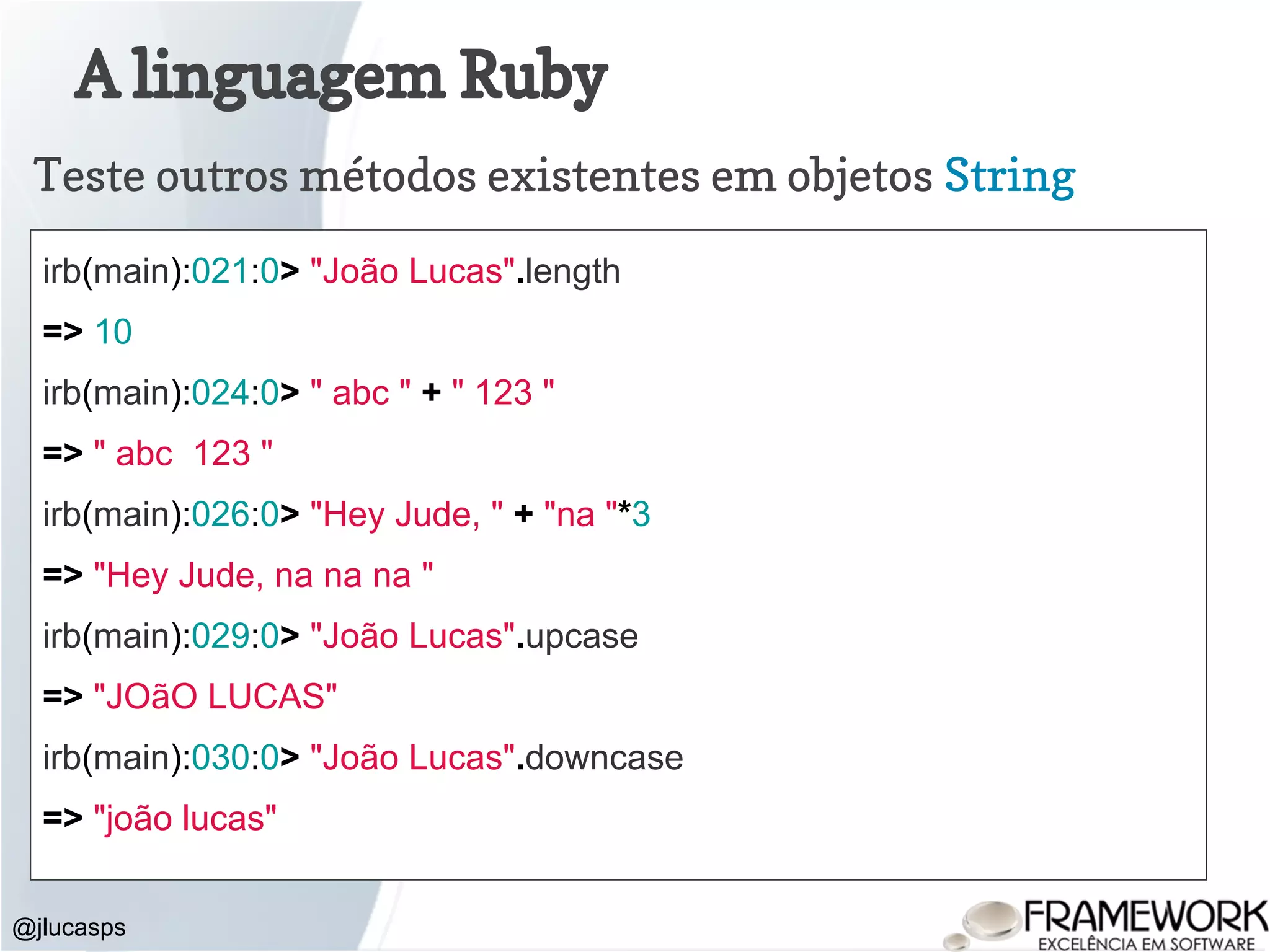 A linguagem Ruby @jlucasps Teste outros métodos existentes em objetos String irb(main):021:0> "João Lucas".length => 10 irb(main):024:0> " abc " + " 123 " => " abc 123 " irb(main):026:0> "Hey Jude, " + "na "*3 => "Hey Jude, na na na " irb(main):029:0> "João Lucas".upcase => "JOãO LUCAS" irb(main):030:0> "João Lucas".downcase => "joão lucas" 