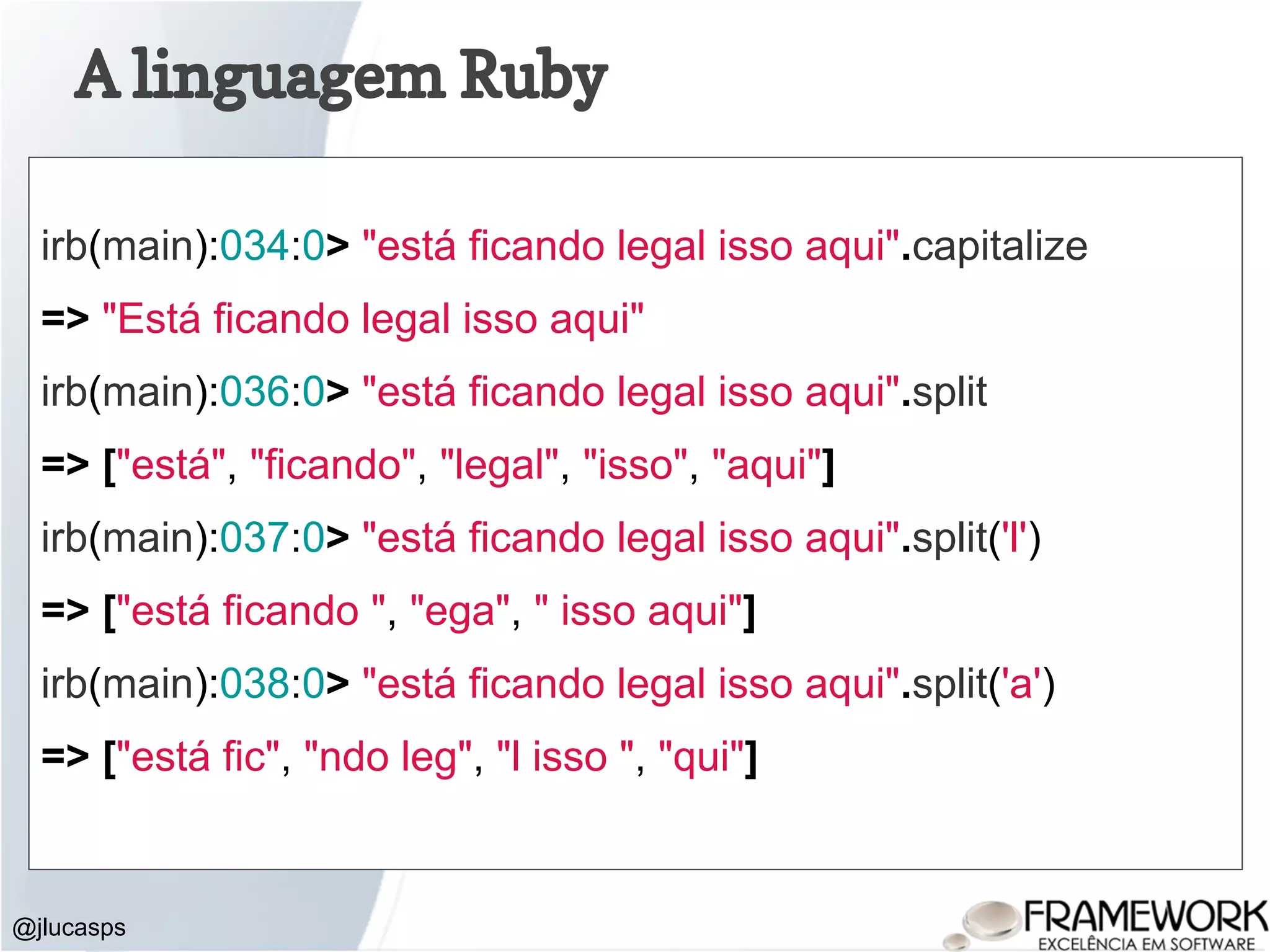 A linguagem Ruby @jlucasps irb(main):034:0> "está ficando legal isso aqui".capitalize => "Está ficando legal isso aqui" irb(main):036:0> "está ficando legal isso aqui".split => ["está", "ficando", "legal", "isso", "aqui"] irb(main):037:0> "está ficando legal isso aqui".split('l') => ["está ficando ", "ega", " isso aqui"] irb(main):038:0> "está ficando legal isso aqui".split('a') => ["está fic", "ndo leg", "l isso ", "qui"] 