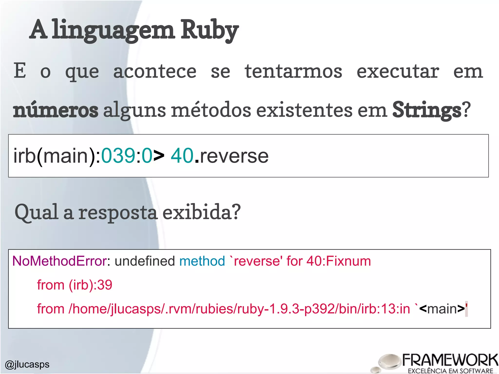 A linguagem Ruby @jlucasps E o que acontece se tentarmos executar em números alguns métodos existentes em Strings? irb(main):039:0> 40.reverse Qual a resposta exibida? NoMethodError: undefined method `reverse' for 40:Fixnum from (irb):39 from /home/jlucasps/.rvm/rubies/ruby-1.9.3-p392/bin/irb:13:in `<main>' 