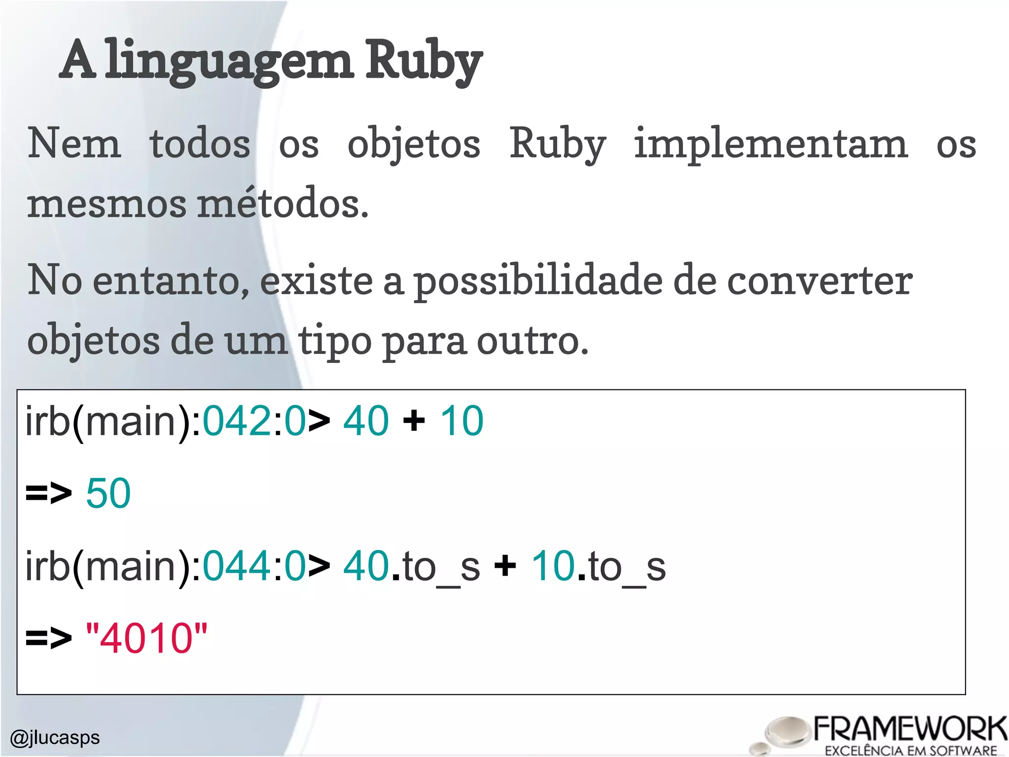 A linguagem Ruby @jlucasps Nem todos os objetos Ruby implementam os mesmos métodos. No entanto, existe a possibilidade de converter objetos de um tipo para outro. irb(main):042:0> 40 + 10 => 50 irb(main):044:0> 40.to_s + 10.to_s => "4010" 