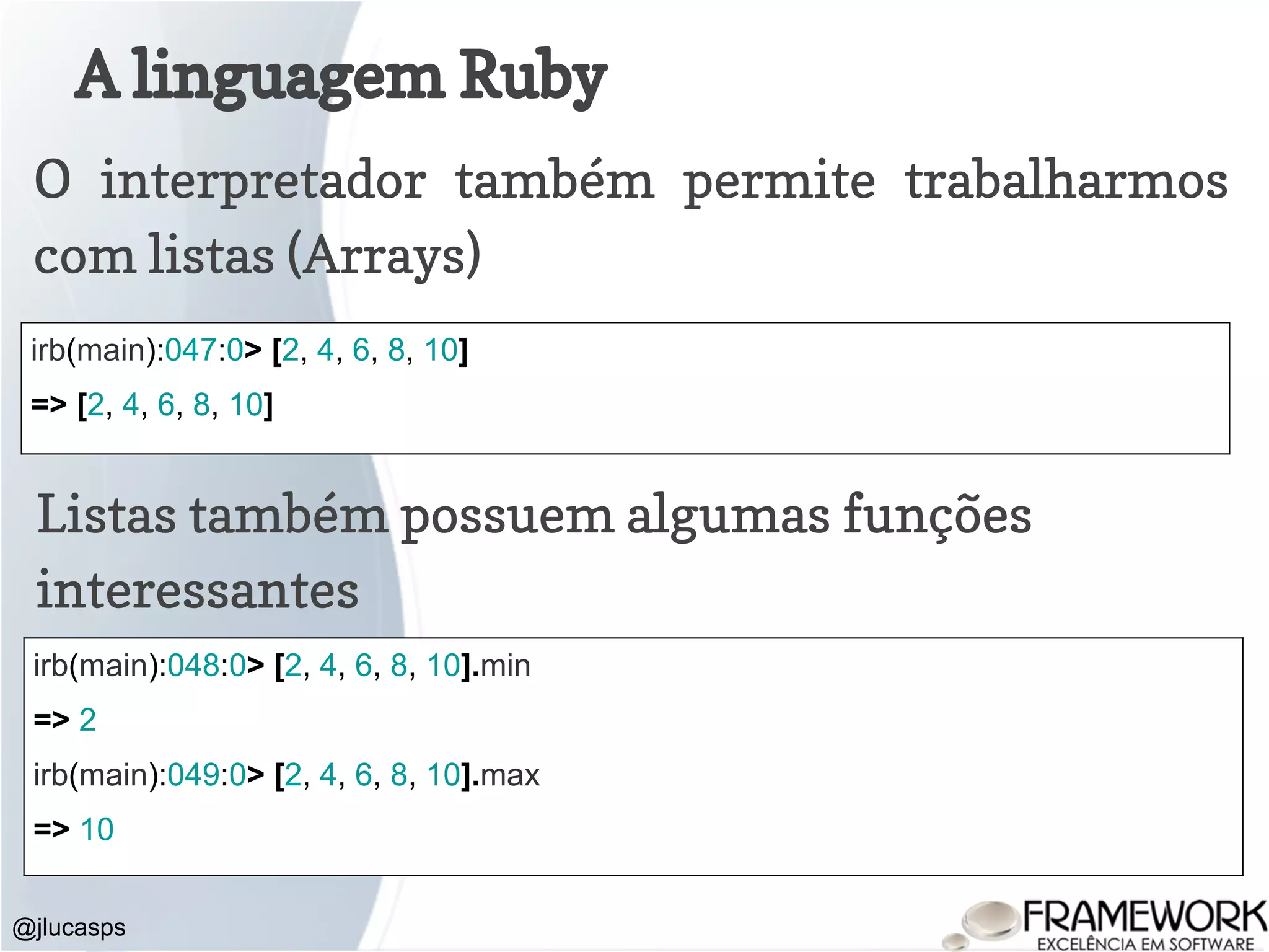 A linguagem Ruby @jlucasps O interpretador também permite trabalharmos com listas (Arrays) irb(main):047:0> [2, 4, 6, 8, 10] => [2, 4, 6, 8, 10] Listas também possuem algumas funções interessantes irb(main):048:0> [2, 4, 6, 8, 10].min => 2 irb(main):049:0> [2, 4, 6, 8, 10].max => 10 