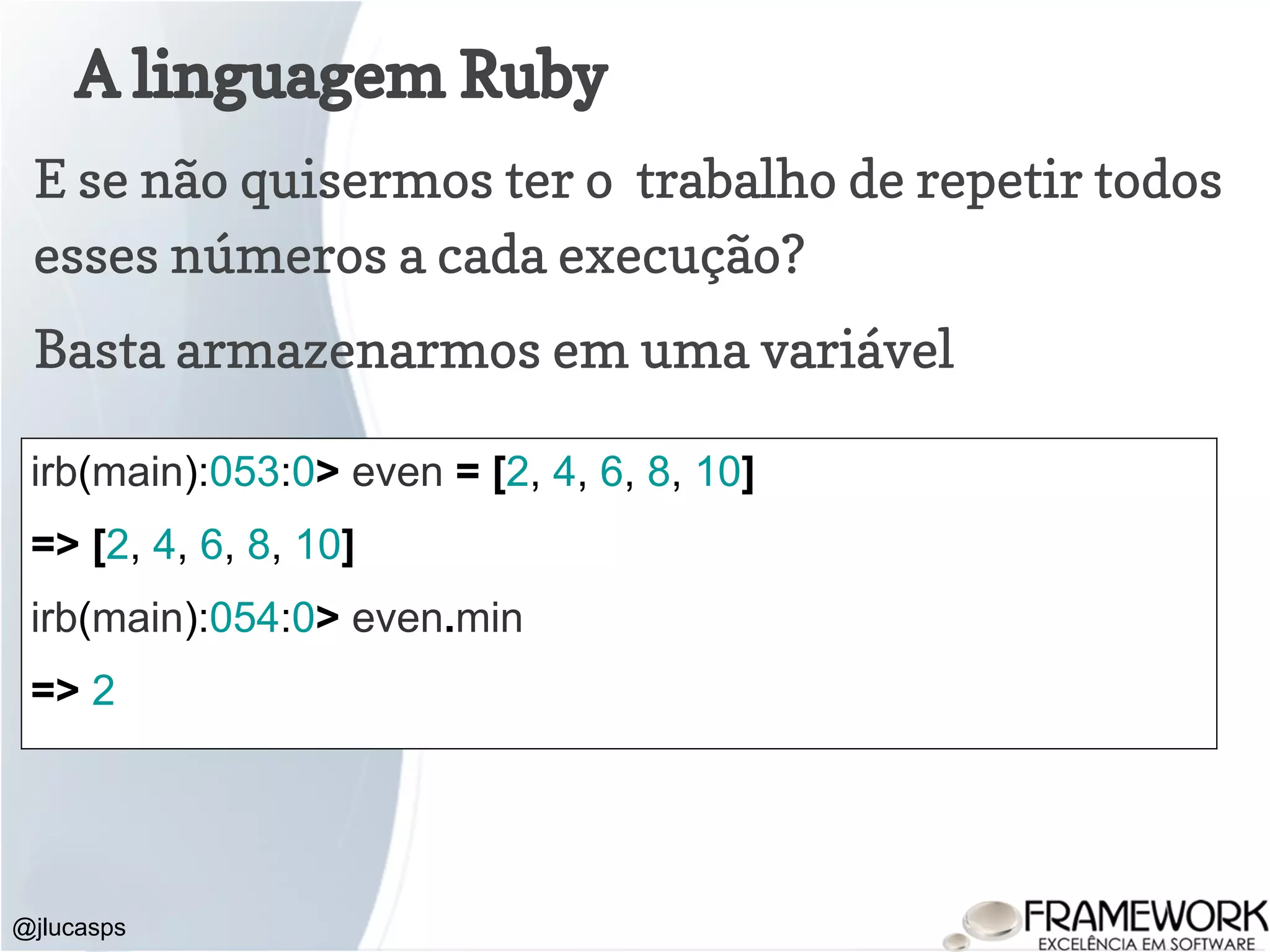 A linguagem Ruby @jlucasps E se não quisermos ter o trabalho de repetir todos esses números a cada execução? irb(main):053:0> even = [2, 4, 6, 8, 10] => [2, 4, 6, 8, 10] irb(main):054:0> even.min => 2 Basta armazenarmos em uma variável 