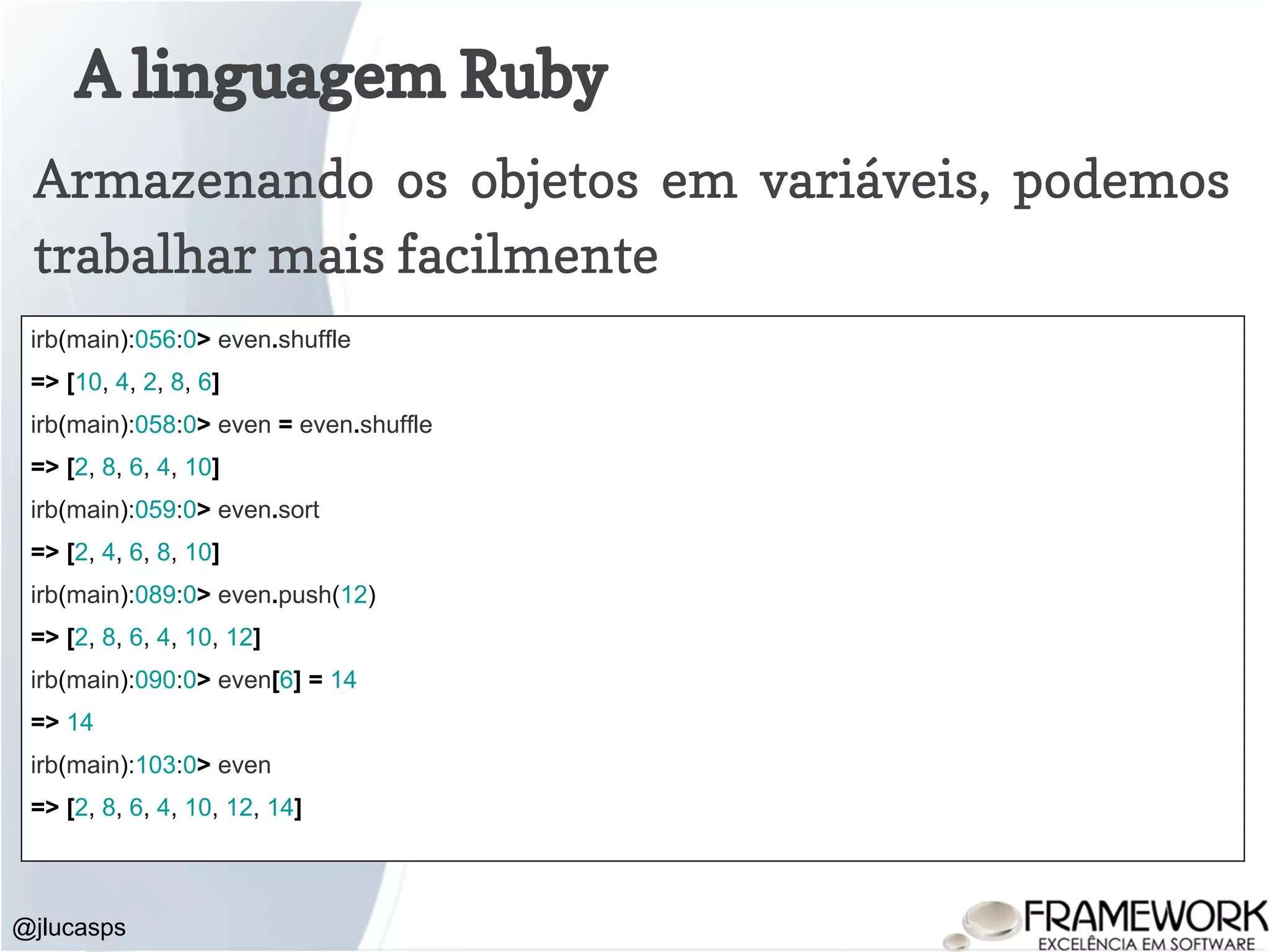 A linguagem Ruby @jlucasps Armazenando os objetos em variáveis, podemos trabalhar mais facilmente irb(main):056:0> even.shuffle => [10, 4, 2, 8, 6] irb(main):058:0> even = even.shuffle => [2, 8, 6, 4, 10] irb(main):059:0> even.sort => [2, 4, 6, 8, 10] irb(main):089:0> even.push(12) => [2, 8, 6, 4, 10, 12] irb(main):090:0> even[6] = 14 => 14 irb(main):103:0> even => [2, 8, 6, 4, 10, 12, 14] 