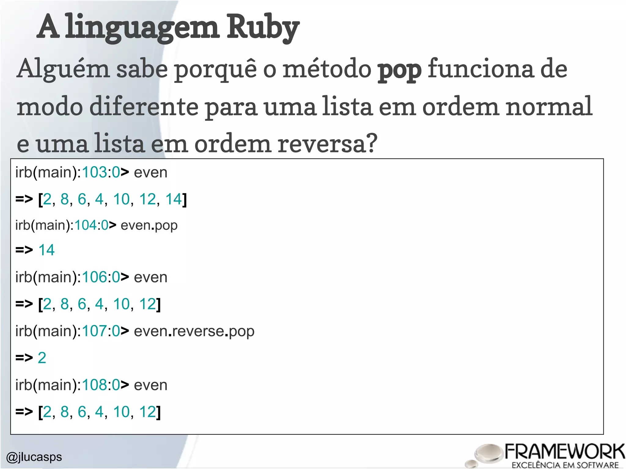 A linguagem Ruby @jlucasps Alguém sabe porquê o método pop funciona de modo diferente para uma lista em ordem normal e uma lista em ordem reversa? irb(main):103:0> even => [2, 8, 6, 4, 10, 12, 14] irb(main):104:0> even.pop => 14 irb(main):106:0> even => [2, 8, 6, 4, 10, 12] irb(main):107:0> even.reverse.pop => 2 irb(main):108:0> even => [2, 8, 6, 4, 10, 12] 