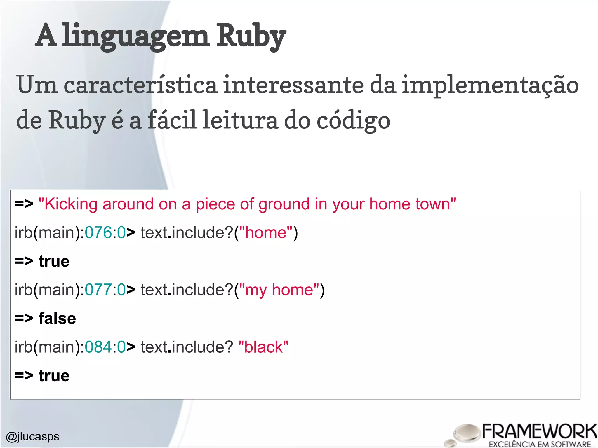 A linguagem Ruby @jlucasps Um característica interessante da implementação de Ruby é a fácil leitura do código => "Kicking around on a piece of ground in your home town" irb(main):076:0> text.include?("home") => true irb(main):077:0> text.include?("my home") => false irb(main):084:0> text.include? "black" => true 