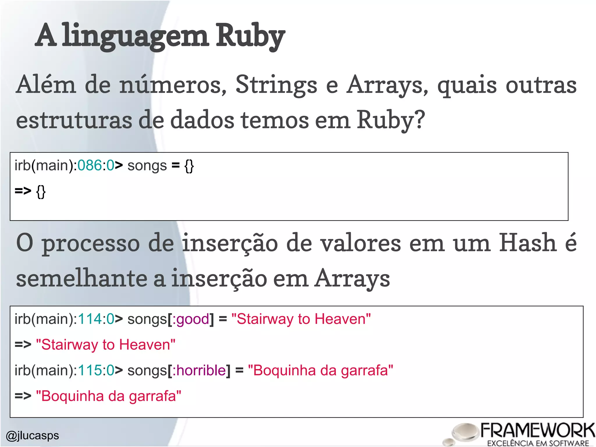 A linguagem Ruby @jlucasps Além de números, Strings e Arrays, quais outras estruturas de dados temos em Ruby? irb(main):086:0> songs = {} => {} O processo de inserção de valores em um Hash é semelhante a inserção em Arrays irb(main):114:0> songs[:good] = "Stairway to Heaven" => "Stairway to Heaven" irb(main):115:0> songs[:horrible] = "Boquinha da garrafa" => "Boquinha da garrafa" 