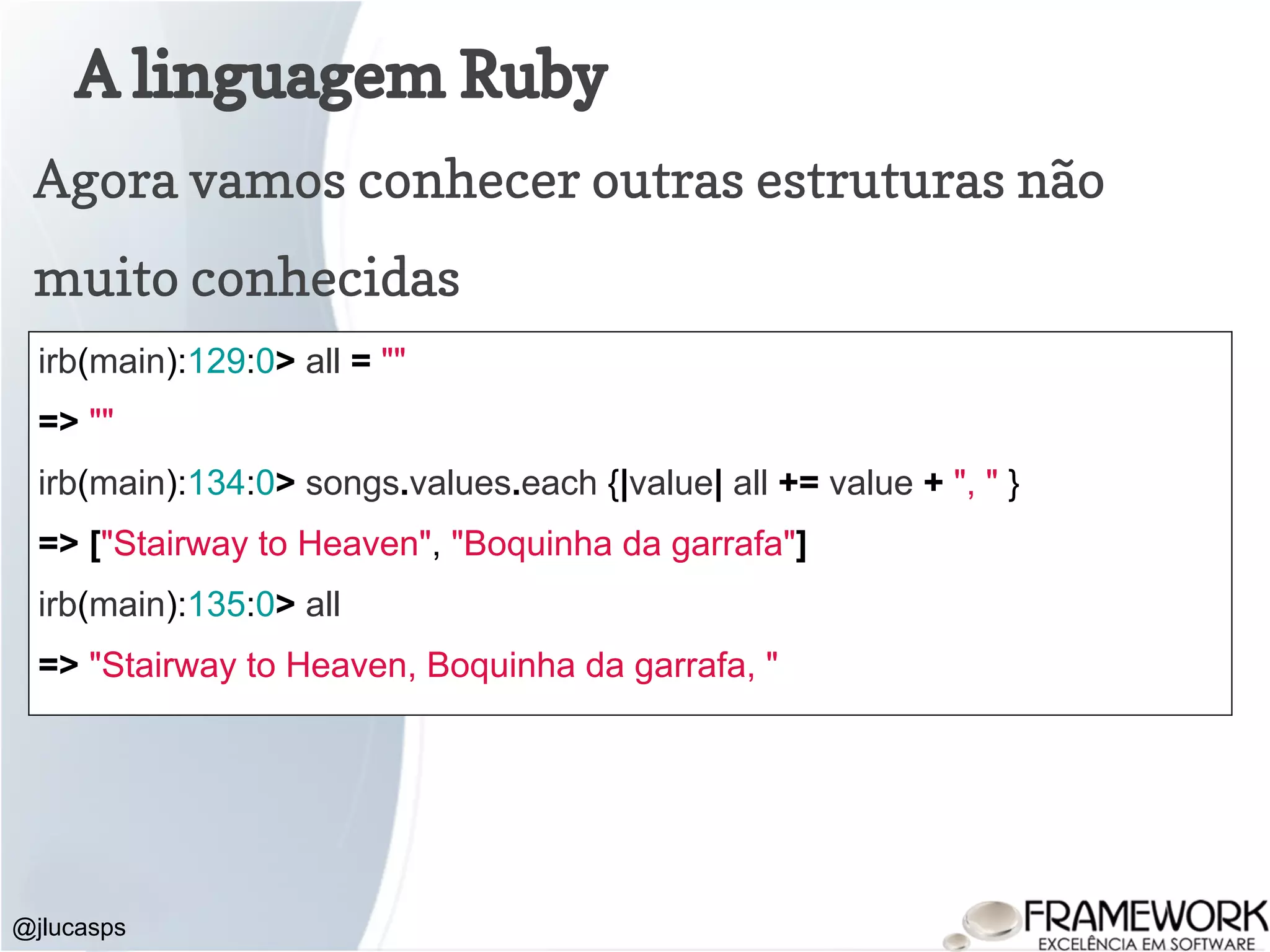 A linguagem Ruby @jlucasps Agora vamos conhecer outras estruturas não muito conhecidas irb(main):129:0> all = "" => "" irb(main):134:0> songs.values.each {|value| all += value + ", " } => ["Stairway to Heaven", "Boquinha da garrafa"] irb(main):135:0> all => "Stairway to Heaven, Boquinha da garrafa, " 