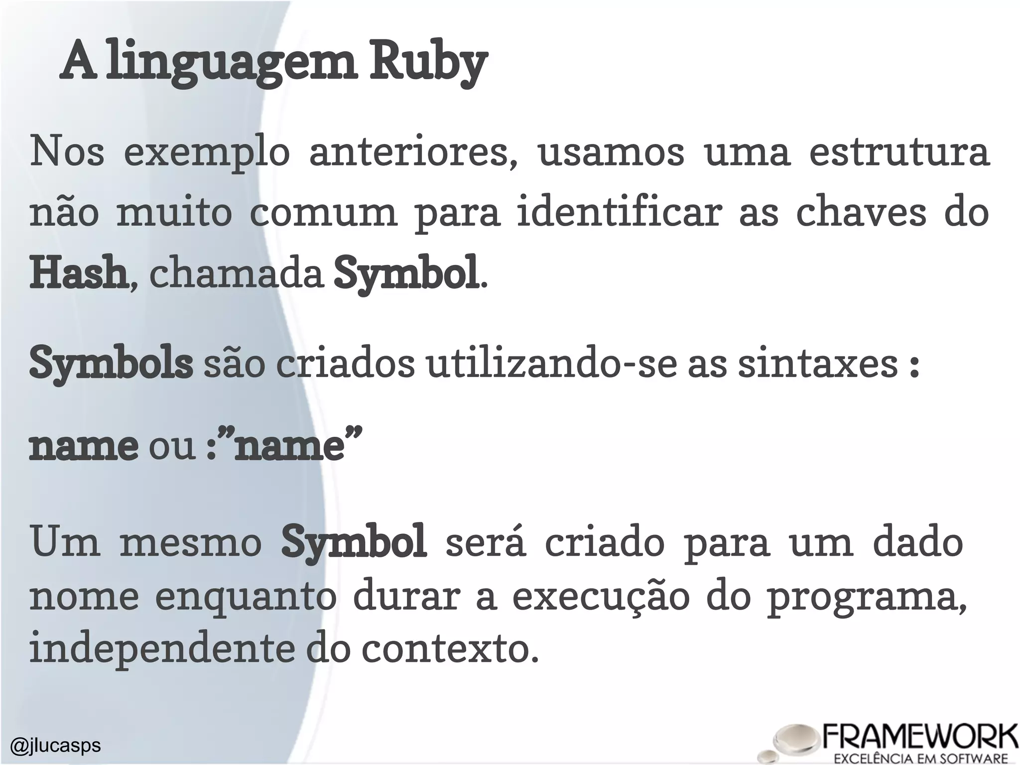 A linguagem Ruby @jlucasps Nos exemplo anteriores, usamos uma estrutura não muito comum para identificar as chaves do Hash, chamada Symbol. Symbols são criados utilizando-se as sintaxes : name ou :”name” Um mesmo Symbol será criado para um dado nome enquanto durar a execução do programa, independente do contexto. 