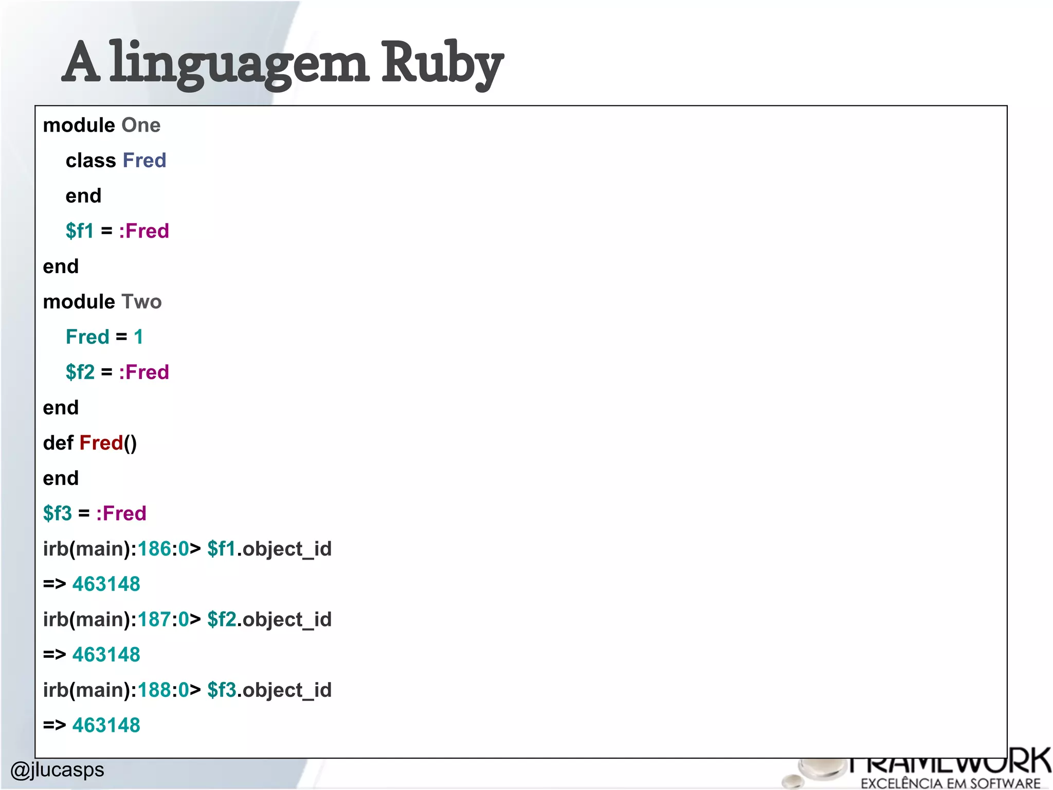 @jlucasps A linguagem Ruby module One class Fred end $f1 = :Fred end module Two Fred = 1 $f2 = :Fred end def Fred() end $f3 = :Fred irb(main):186:0> $f1.object_id => 463148 irb(main):187:0> $f2.object_id => 463148 irb(main):188:0> $f3.object_id => 463148 