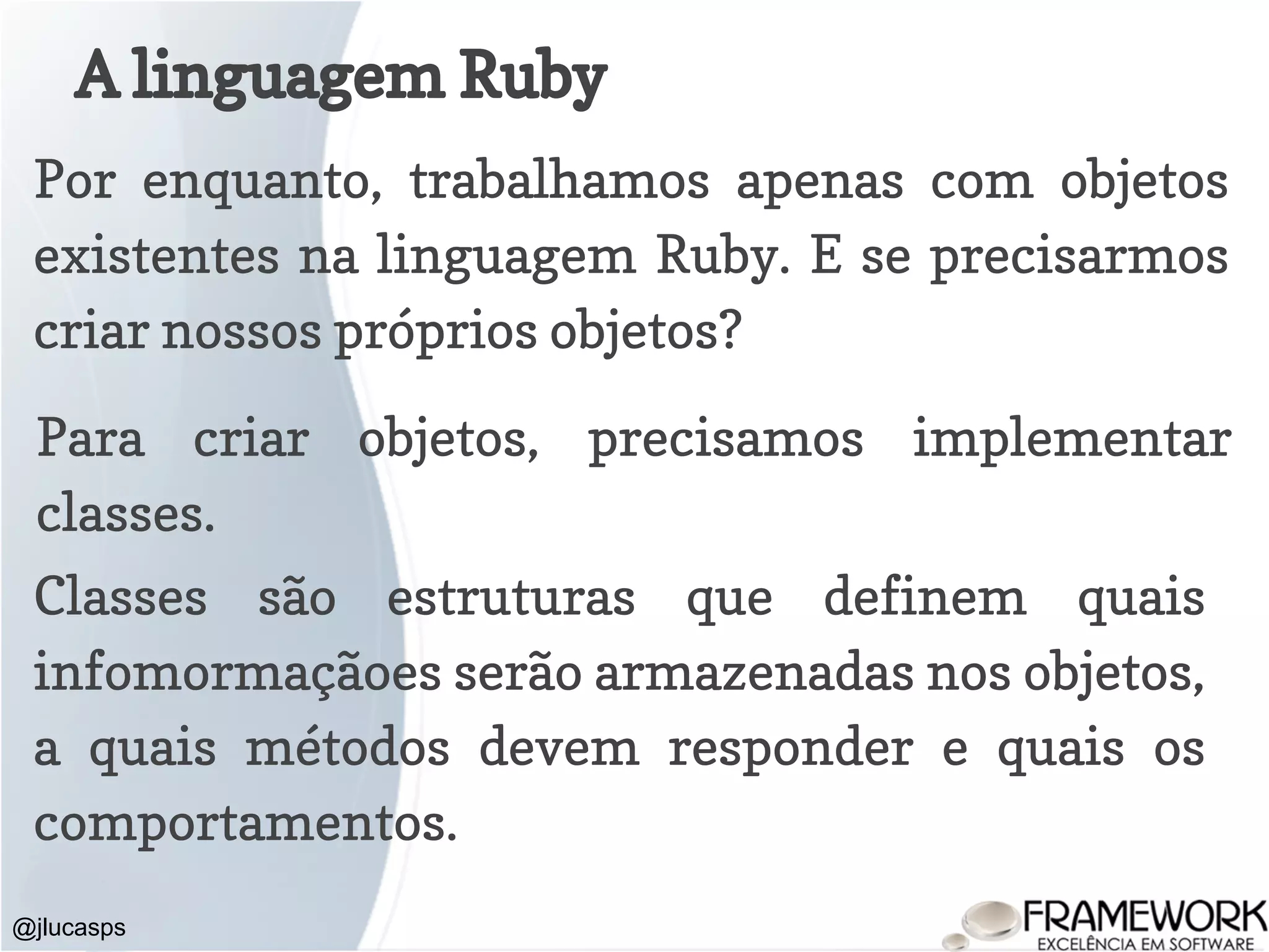 A linguagem Ruby @jlucasps Por enquanto, trabalhamos apenas com objetos existentes na linguagem Ruby. E se precisarmos criar nossos próprios objetos? Para criar objetos, precisamos implementar classes. Classes são estruturas que definem quais infomormaçãoes serão armazenadas nos objetos, a quais métodos devem responder e quais os comportamentos. 