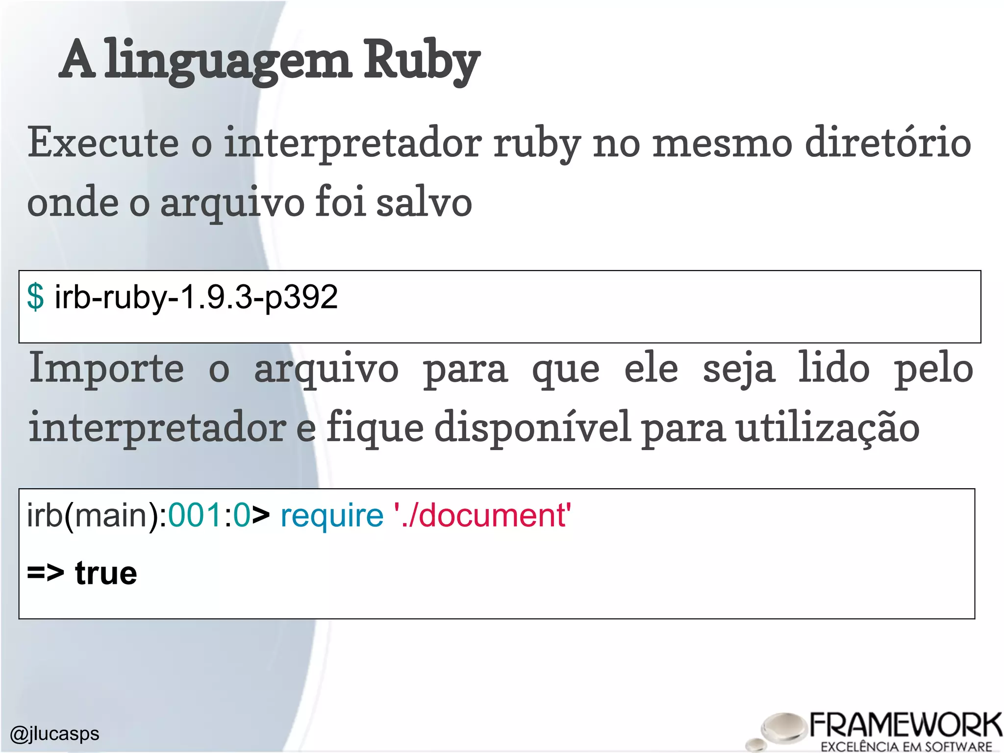 A linguagem Ruby @jlucasps Execute o interpretador ruby no mesmo diretório onde o arquivo foi salvo $ irb-ruby-1.9.3-p392 Importe o arquivo para que ele seja lido pelo interpretador e fique disponível para utilização irb(main):001:0> require './document' => true 