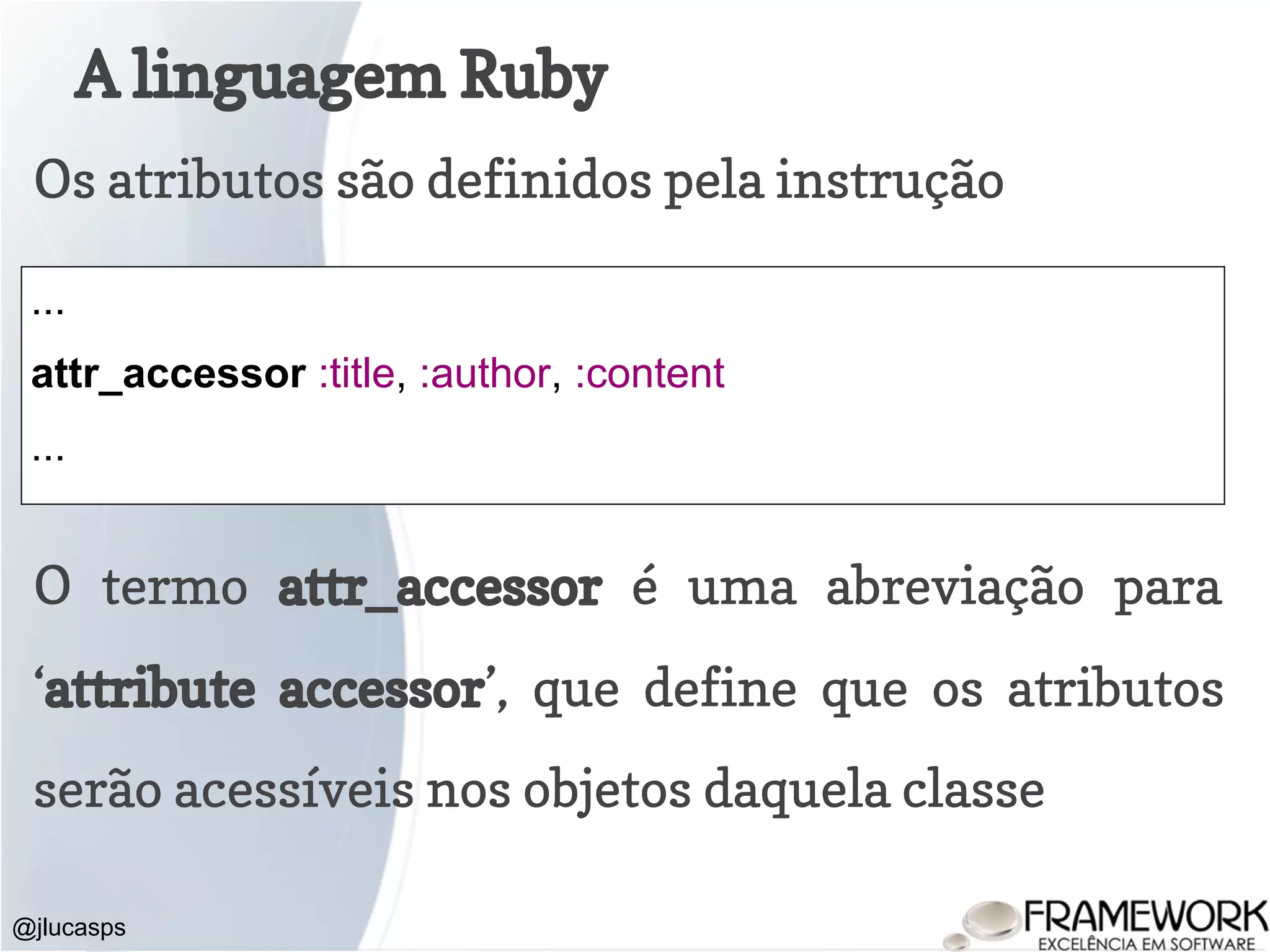 A linguagem Ruby @jlucasps Os atributos são definidos pela instrução ... attr_accessor :title, :author, :content ... O termo attr_accessor é uma abreviação para ‘attribute accessor’, que define que os atributos serão acessíveis nos objetos daquela classe 