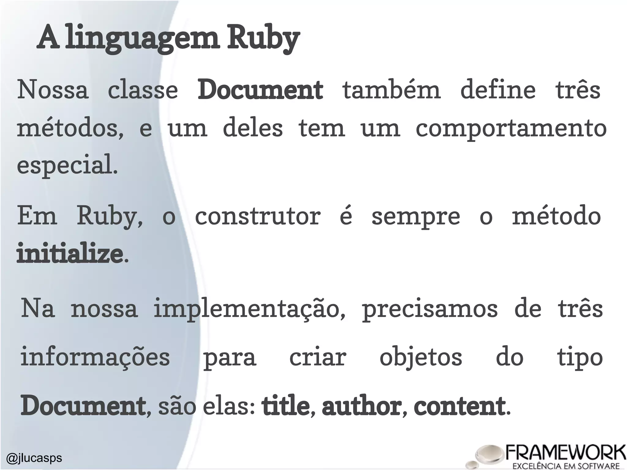 A linguagem Ruby @jlucasps Nossa classe Document também define três métodos, e um deles tem um comportamento especial. Em Ruby, o construtor é sempre o método initialize. Na nossa implementação, precisamos de três informações para criar objetos do tipo Document, são elas: title, author, content. 