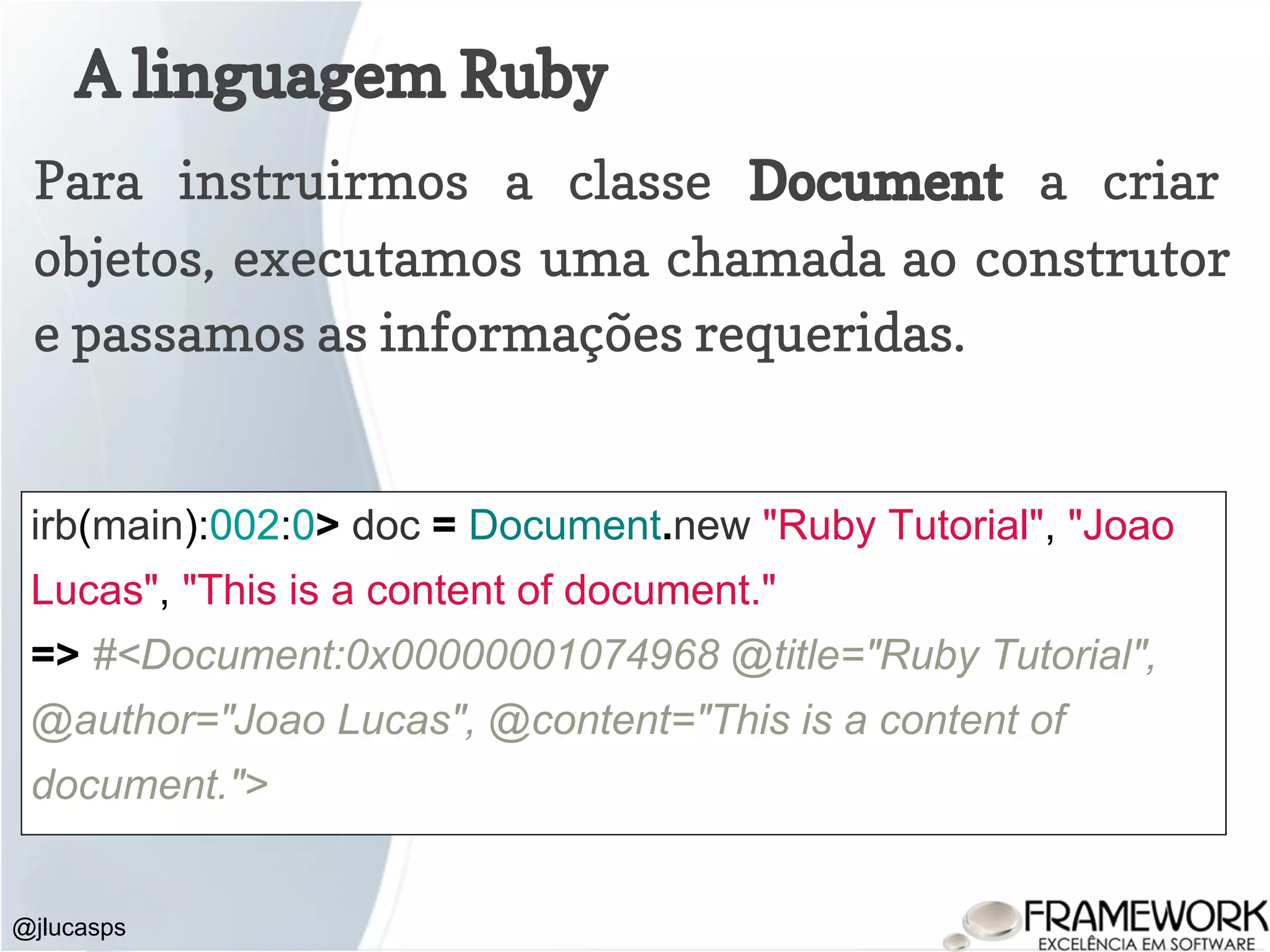 A linguagem Ruby @jlucasps Para instruirmos a classe Document a criar objetos, executamos uma chamada ao construtor e passamos as informações requeridas. irb(main):002:0> doc = Document.new "Ruby Tutorial", "Joao Lucas", "This is a content of document." => #<Document:0x00000001074968 @title="Ruby Tutorial", @author="Joao Lucas", @content="This is a content of document."> 