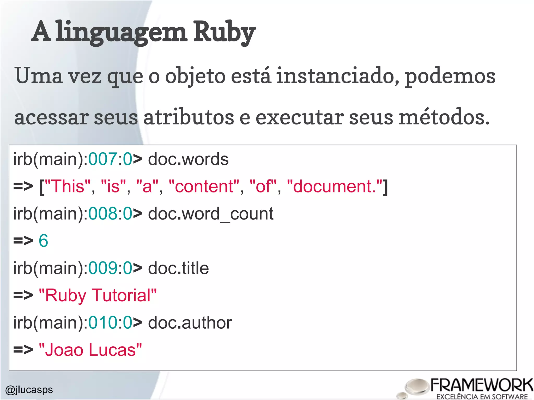A linguagem Ruby @jlucasps Uma vez que o objeto está instanciado, podemos acessar seus atributos e executar seus métodos. irb(main):007:0> doc.words => ["This", "is", "a", "content", "of", "document."] irb(main):008:0> doc.word_count => 6 irb(main):009:0> doc.title => "Ruby Tutorial" irb(main):010:0> doc.author => "Joao Lucas" 