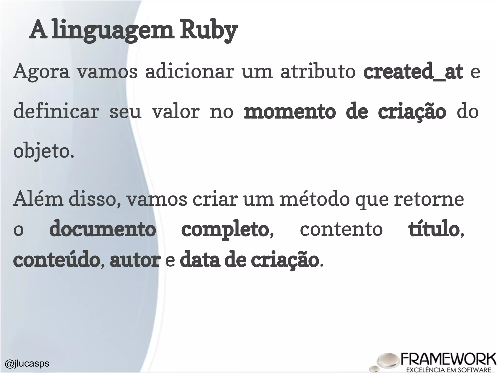 A linguagem Ruby @jlucasps Agora vamos adicionar um atributo created_at e definicar seu valor no momento de criação do objeto. Além disso, vamos criar um método que retorne o documento completo, contento título, conteúdo, autor e data de criação. 