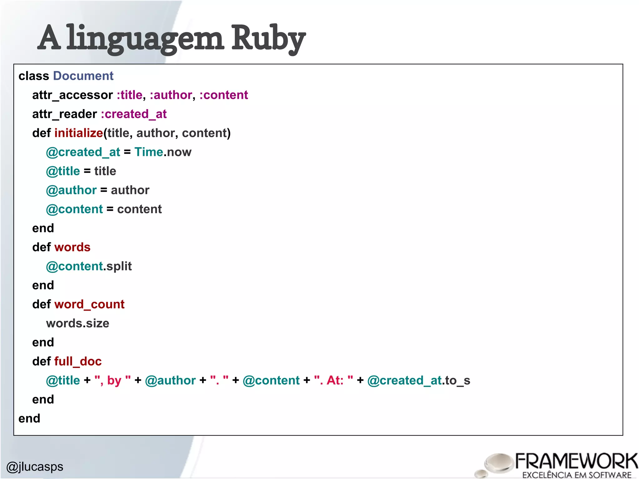 A linguagem Ruby @jlucasps class Document attr_accessor :title, :author, :content attr_reader :created_at def initialize(title, author, content) @created_at = Time.now @title = title @author = author @content = content end def words @content.split end def word_count words.size end def full_doc @title + ", by " + @author + ". " + @content + ". At: " + @created_at.to_s end end 