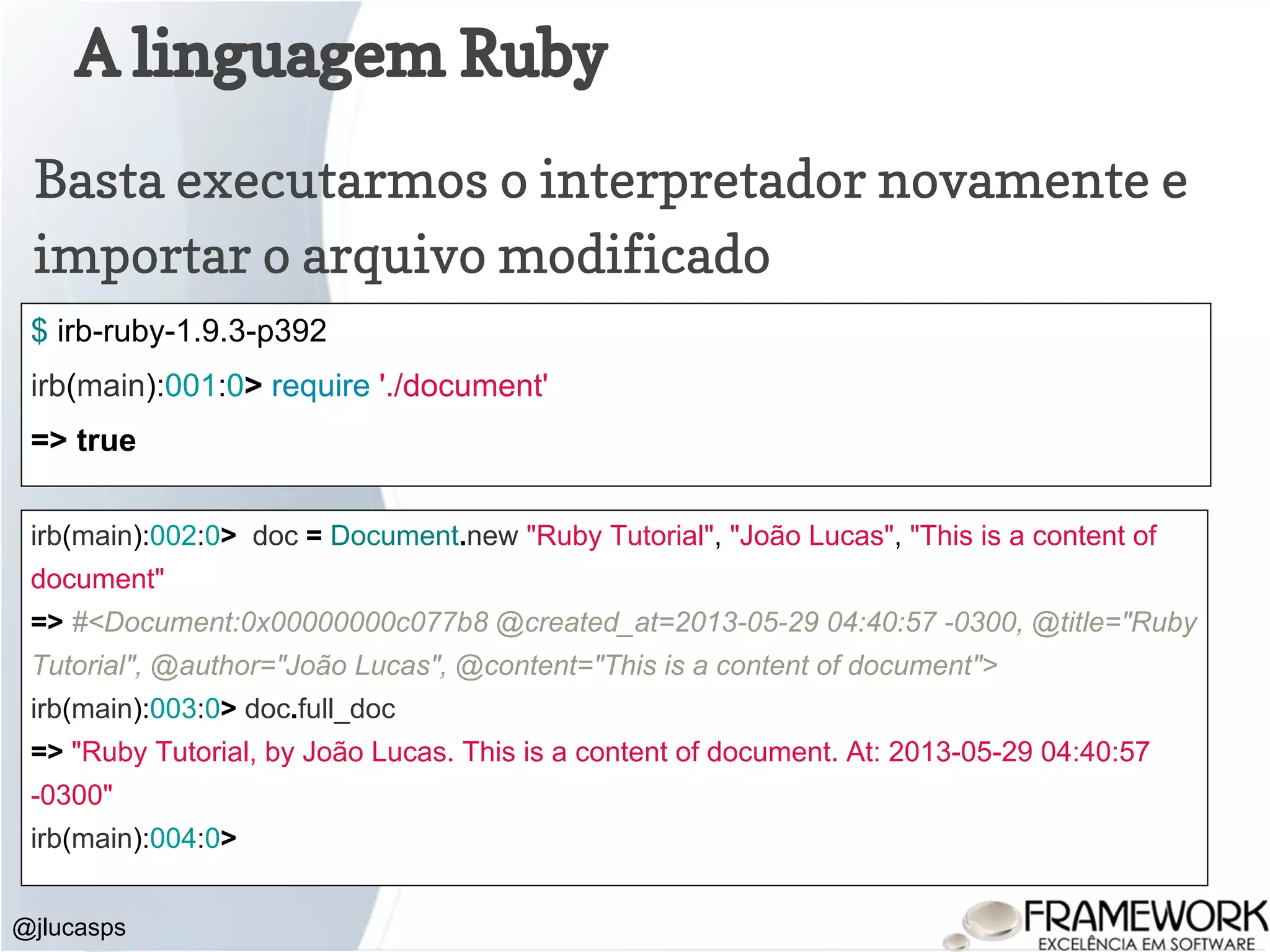 A linguagem Ruby @jlucasps Basta executarmos o interpretador novamente e importar o arquivo modificado $ irb-ruby-1.9.3-p392 irb(main):001:0> require './document' => true irb(main):002:0> doc = Document.new "Ruby Tutorial", "João Lucas", "This is a content of document" => #<Document:0x00000000c077b8 @created_at=2013-05-29 04:40:57 -0300, @title="Ruby Tutorial", @author="João Lucas", @content="This is a content of document"> irb(main):003:0> doc.full_doc => "Ruby Tutorial, by João Lucas. This is a content of document. At: 2013-05-29 04:40:57 -0300" irb(main):004:0> 