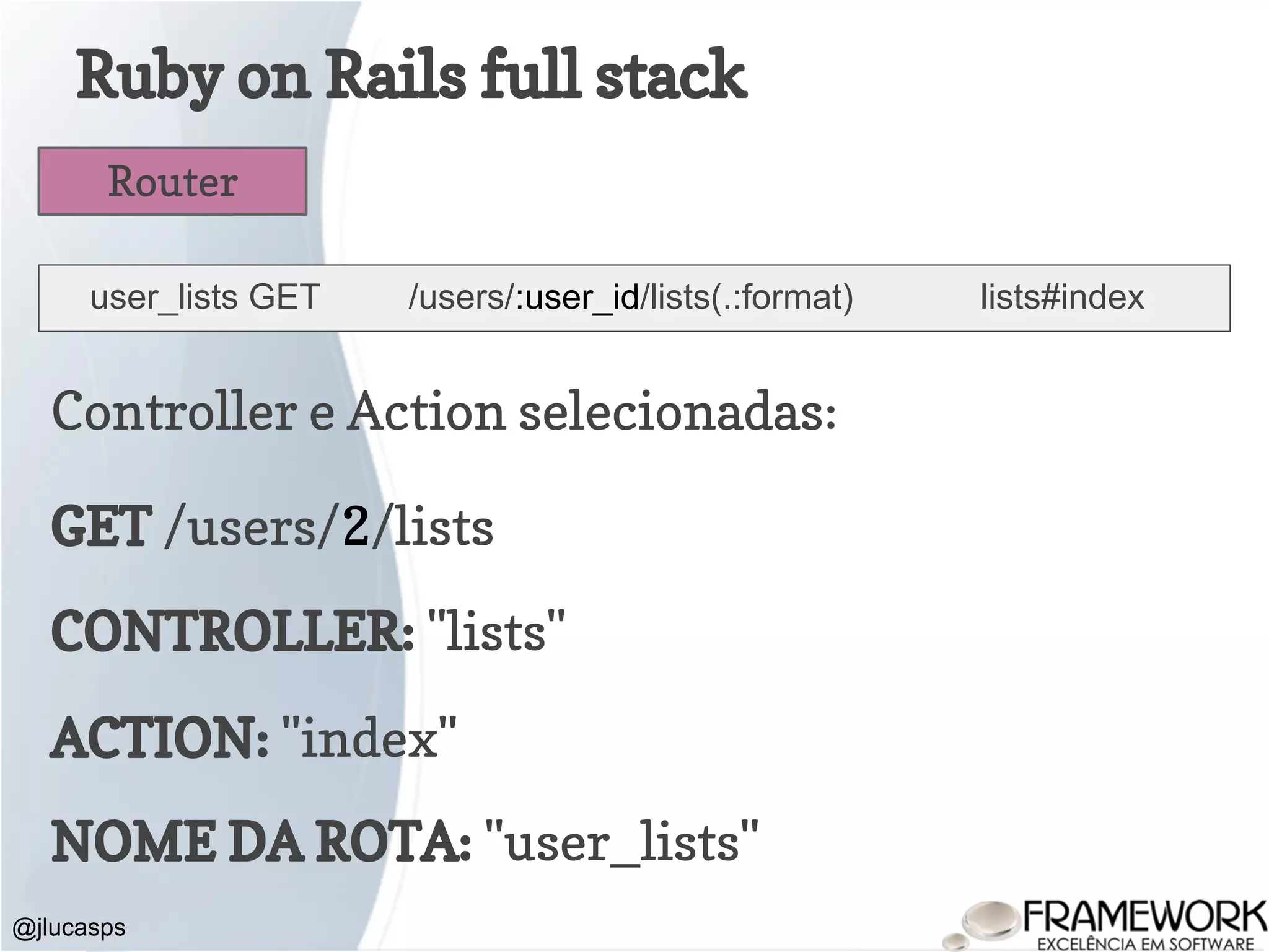 Ruby on Rails full stack @jlucasps Router user_lists GET /users/:user_id/lists(.:format) lists#index Controller e Action selecionadas: GET /users/2/lists CONTROLLER: "lists" ACTION: "index" NOME DA ROTA: "user_lists" 