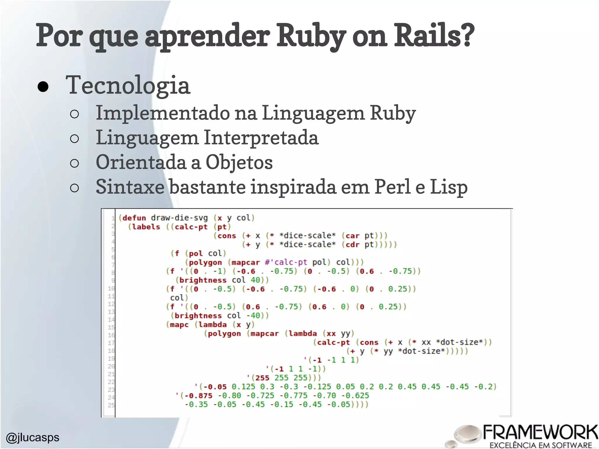 Por que aprender Ruby on Rails? @jlucasps ● Tecnologia ○ Implementado na Linguagem Ruby ○ Linguagem Interpretada ○ Orientada a Objetos ○ Sintaxe bastante inspirada em Perl e Lisp 