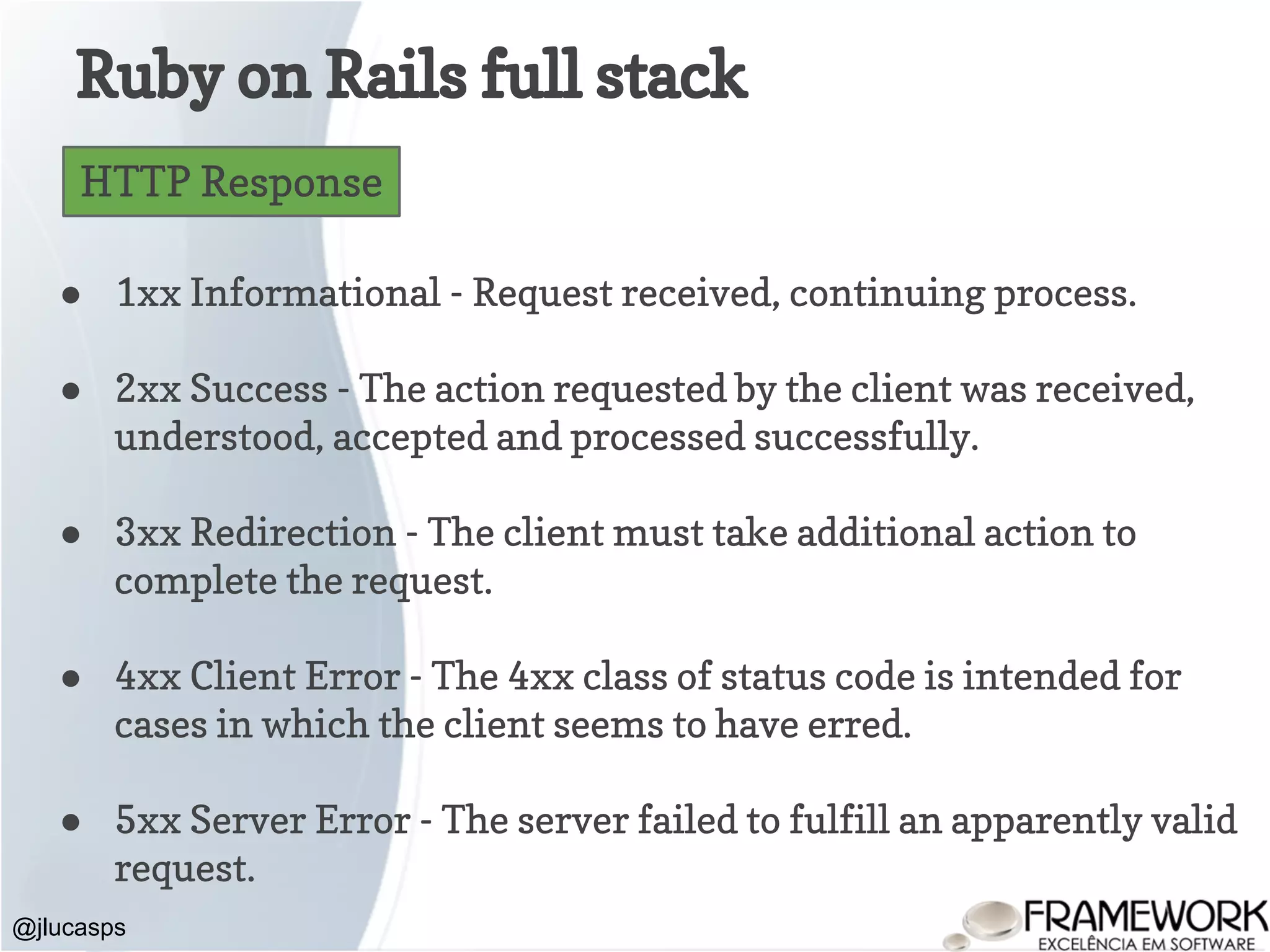 Ruby on Rails full stack @jlucasps HTTP Response ● 1xx Informational - Request received, continuing process. ● 2xx Success - The action requested by the client was received, understood, accepted and processed successfully. ● 3xx Redirection - The client must take additional action to complete the request. ● 4xx Client Error - The 4xx class of status code is intended for cases in which the client seems to have erred. ● 5xx Server Error - The server failed to fulfill an apparently valid request. 