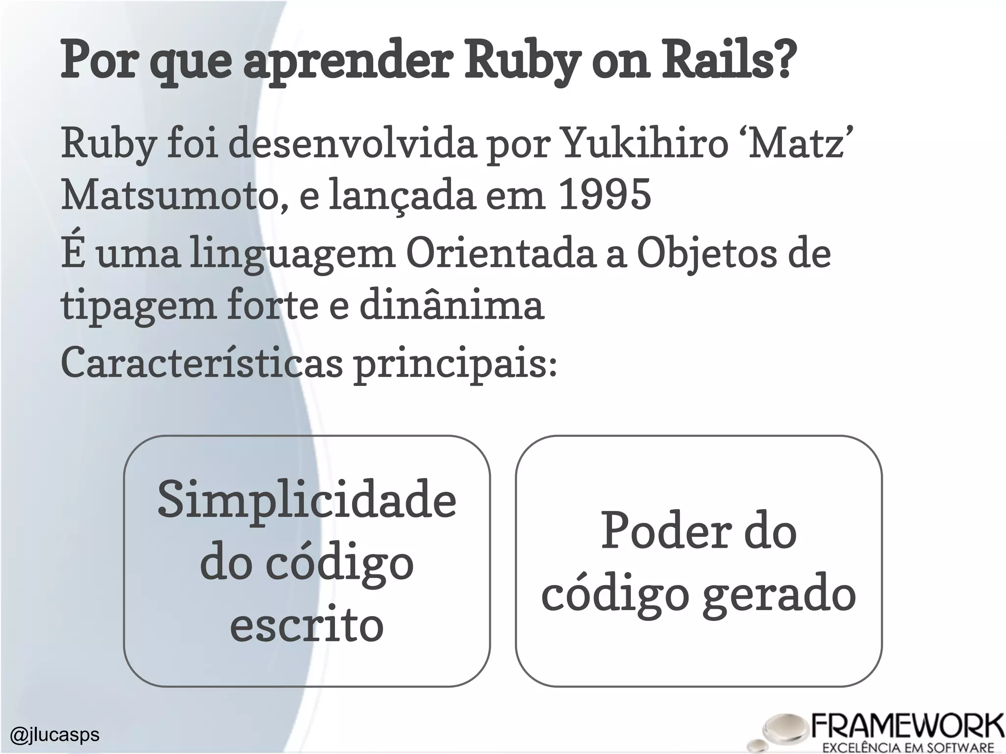 Ruby foi desenvolvida por Yukihiro ‘Matz’ Matsumoto, e lançada em 1995 É uma linguagem Orientada a Objetos de tipagem forte e dinânima Características principais: Por que aprender Ruby on Rails? @jlucasps Simplicidade do código escrito Poder do código gerado 