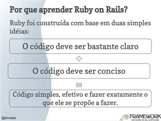 Por que aprender Ruby on Rails?
Ruby foi construída com base em duas simples
idéias:
@jlucasps
O código deve ser bastante claro
O código deve ser conciso
Código simples, efetivo e fazer exatamente o
que ele se propõe a fazer.
 