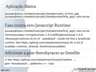 Aplicação Básica
@jlucasps
jlucasps@lotus:/media/truecrypt1/handsonrails$ cd first_app
jlucasps@lotus:/media/truecrypt1/handsonrails/first_app$ rails server
jlucasps@lotus:/media/truecrypt1/handsonrails/first_app$ rails server
/home/jlucasps/.rvm/gems/ruby-1.9.3-p392/gems/execjs-1.4.0
/lib/execjs/runtimes.rb:51:in `autodetect': Could not find a JavaScript
runtime. See https://github.com/sstephenson/execjs for a list of
available runtimes. (ExecJS::RuntimeUnavailable)
Caso ocorra erro Javascript Runtime
# See https://github.com/sstephenson/execjs#readme ....
gem 'therubyracer', :platforms => :ruby
Adicionar a gem therubyracer ao Gemfile
 