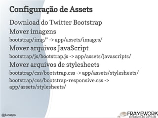 Configuração de Assets
Download do Twitter Bootstrap
Mover imagens
bootstrap/img/* -> app/assets/images/
Mover arquivos JavaScript
bootstrap/js/bootstrap.js -> app/assets/javascripts/
Mover arquivos de stylesheets
bootstrap/css/bootstrap.css -> app/assets/stylesheets/
bootstrap/css/bootstrap-responsive.css ->
app/assets/stylesheets/
@jlucasps
 