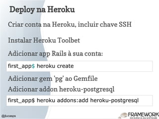 Deploy na Heroku
@jlucasps
first_app$ heroku create
Criar conta na Heroku, incluir chave SSH
Adicionar app Rails à sua conta:
Adicionar gem 'pg' ao Gemfile
Adicionar addon heroku-postgresql
first_app$ heroku addons:add heroku-postgresql
Instalar Heroku Toolbet
 