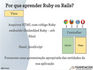 Por que aprender Ruby on Rails?
@jlucasps
Model View
Controller
View
Arquivos HTML com código Ruby
embutido (Embedded Ruby - .erb
files)
Fornecem uma apresentação apropriada das entidades da
sua aplicação
Haml, JavaScript
 
