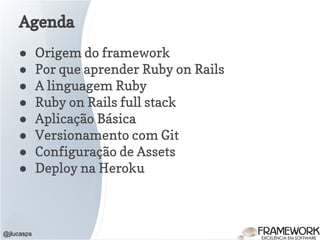 Agenda
● Origem do framework
● Por que aprender Ruby on Rails
● A linguagem Ruby
● Ruby on Rails full stack
● Aplicação Básica
● Versionamento com Git
● Configuração de Assets
● Deploy na Heroku
@jlucasps
 