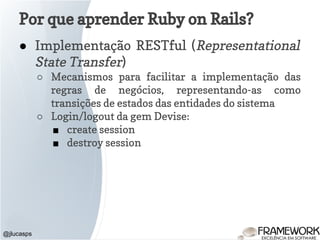 Por que aprender Ruby on Rails?
● Implementação RESTful (Representational
State Transfer)
○ Mecanismos para facilitar a implementação das
regras de negócios, representando-as como
transições de estados das entidades do sistema
○ Login/logout da gem Devise:
■ create session
■ destroy session
@jlucasps
 
