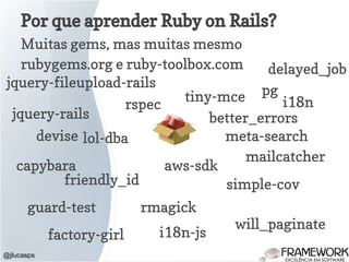 Por que aprender Ruby on Rails?
Muitas gems, mas muitas mesmo
rubygems.org e ruby-toolbox.com
@jlucasps
jquery-rails
pg
mailcatcher
devise
aws-sdk
friendly_id
rmagick
delayed_job
jquery-fileupload-rails
tiny-mce
will_paginate
meta-search
i18n-js
i18n
guard-test
lol-dba
capybara
rspec
factory-girl
simple-cov
better_errors
 